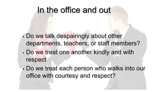 In the office and out
 Do we talk despairingly about other
departments, teachers, or staff members?
 Do we treat one another kindly and with
respect
 Do we treat each person who walks into our
office with courtesy and respect?
 