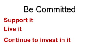 Be Committed
Live it
Continue to invest in it
Support it
 