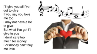 I’ll give you all I've
got to give
If you say you love
me too
I may not have a lot
to give
But what I've got I'll
give to you
I don't care too
much for money
For money can't buy
me love
 