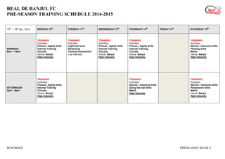 REAL DE BANJUL FC
PRE-SEASON TRAINING SCHEDULE 2014-2015
M M’BOGE PRESEASON WEEK 5
10
th
– 15
th
Nov 2014 MONDAY 10
th
TUESDAY 11
th
WEDNESDAY 12
th
THURSDAY 13
th
FRIDAY 14
th
SATURDAY 15
th
MORNING
8am – 10am
TRAINING
Activities:
Fitness / Agility drills
Interval Training
Circuits
Venue: Banjul
High Intensity
TRAINING
Activities:
Light ball work
Stretching
Tactical Introduction
Low Intensity
TRAINING
Activities:
Fitness / Agility drills
Interval Training
Circuits
Venue: Banjul
High Intensity
TRAINING
Activities:
Fitness / Agility drills
Interval Training
Circuits
Venue: Banjul
High Intensity
TRAINING
Activities:
Sprints / intensive drills
Passing drills
Match
Venue: Banjul
High Intensity
AFTERNOON
4pm – 6pm
TRAINING
Activities:
Fitness / Agility drills
Interval Training
Circuits
Venue: Banjul
High Intensity
TRAINING
Activities:
Sprints / intensive drills
Using the ball drills
Match
High Intensity
TRAINING
Activities:
Sprints / intensive drills
Possession drills
Match
Venue: Banjul
High Intensity
 