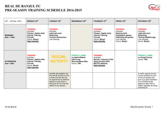 REAL DE BANJUL FC
PRE-SEASON TRAINING SCHEDULE 2014-2015
M M’BOGE PRESEASON WEEK 7
24
th
– 29
h
Nov 2014 MONDAY 24
th
TUESDAY 25
th
WEDNESDAY 26
th
THURSDAY 27
th
FRIDAY 28
th
SATURDAY 29
th
MORNING
8am – 10am
TRAINING
Activities:
Fitness / Agility drills
Interval Training
Circuits
Venue: Banjul
High Intensity
TRAINING
Activities:
Light ball work
Stretching
Tactical Introduction
Low Intensity
TRAINING
Activities:
Fitness / Agility drills
Interval Training
Circuits
Venue: Banjul
High Intensity
TRAINING
Activities:
Passing drills
Possession games
Defending set-pieces
Low Intensity
Venue: Banjul
TRAINING
Activities:
Light ball work
Stretching
Tactical Walkthrough
Low Intensity
Venue: Banjul
AFTERNOON
4pm – 6pm
TRAINING
Activities:
Fitness / Agility drills
Interval Training
Circuits
Venue: Banjul
High Intensity
SOCIAL
ACTIVITY
FRIENDLY GAME
vs Interior/Bakau
Utd/Young
Africans/Steve Biko
Venue: TBC
TRAINING
Activities:
Sprints / intensive drills
Using the ball drills
MATCH (45mins)
High Intensity
FRIENDLY GAME
vs Armed Forces
Venue: TBC
Another get-together but
this will be the last one for
a while and will also be
an opportunity to address
players to give them a
last push for the final two
weeks of pre-season.
A match against Armed
Forces towards the end
of the pre-season will
give us a good indication
of our fitness levels
against a team that is
widely regarded as being
extremely fit.
 