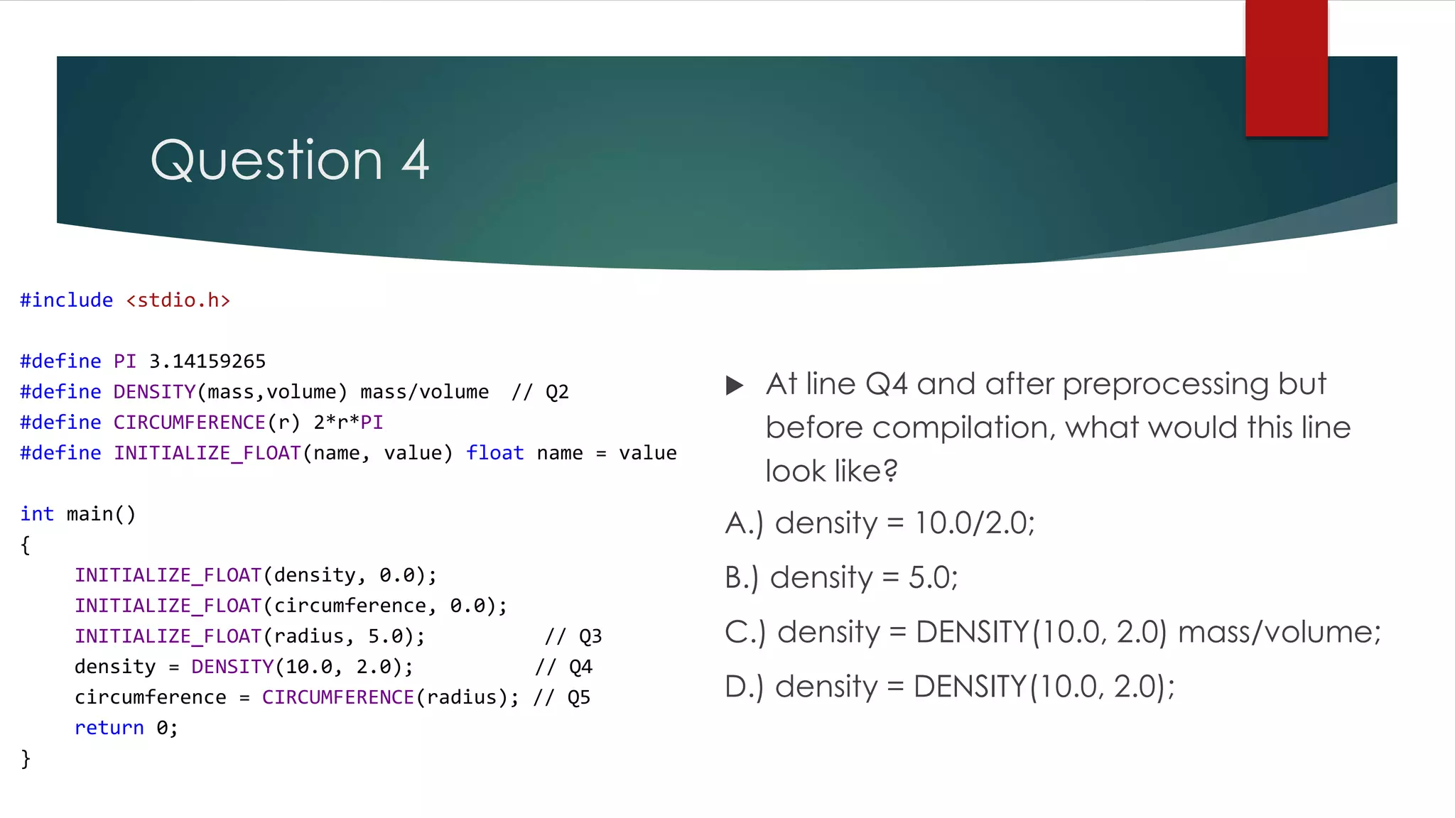 Question 4 #include <stdio.h> #define PI 3.14159265 #define DENSITY(mass,volume) mass/volume // Q2 #define CIRCUMFERENCE(r) 2*r*PI #define INITIALIZE_FLOAT(name, value) float name = value int main() { INITIALIZE_FLOAT(density, 0.0); INITIALIZE_FLOAT(circumference, 0.0); INITIALIZE_FLOAT(radius, 5.0); // Q3 density = DENSITY(10.0, 2.0); // Q4 circumference = CIRCUMFERENCE(radius); // Q5 return 0; }  At line Q4 and after preprocessing but before compilation, what would this line look like? A.) density = 10.0/2.0; B.) density = 5.0; C.) density = DENSITY(10.0, 2.0) mass/volume; D.) density = DENSITY(10.0, 2.0); 