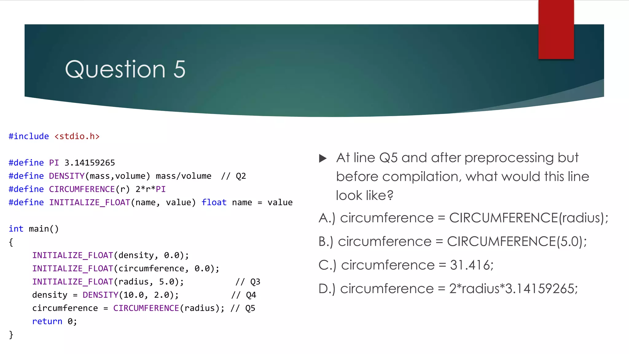 Question 5 #include <stdio.h> #define PI 3.14159265 #define DENSITY(mass,volume) mass/volume // Q2 #define CIRCUMFERENCE(r) 2*r*PI #define INITIALIZE_FLOAT(name, value) float name = value int main() { INITIALIZE_FLOAT(density, 0.0); INITIALIZE_FLOAT(circumference, 0.0); INITIALIZE_FLOAT(radius, 5.0); // Q3 density = DENSITY(10.0, 2.0); // Q4 circumference = CIRCUMFERENCE(radius); // Q5 return 0; }  At line Q5 and after preprocessing but before compilation, what would this line look like? A.) circumference = CIRCUMFERENCE(radius); B.) circumference = CIRCUMFERENCE(5.0); C.) circumference = 31.416; D.) circumference = 2*radius*3.14159265; 