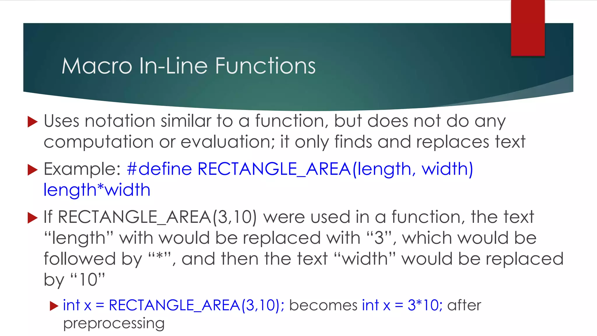 Macro In-Line Functions  Uses notation similar to a function, but does not do any computation or evaluation; it only finds and replaces text  Example: #define RECTANGLE_AREA(length, width) length*width  If RECTANGLE_AREA(3,10) were used in a function, the text “length” with would be replaced with “3”, which would be followed by “*”, and then the text “width” would be replaced by “10”  int x = RECTANGLE_AREA(3,10); becomes int x = 3*10; after preprocessing 