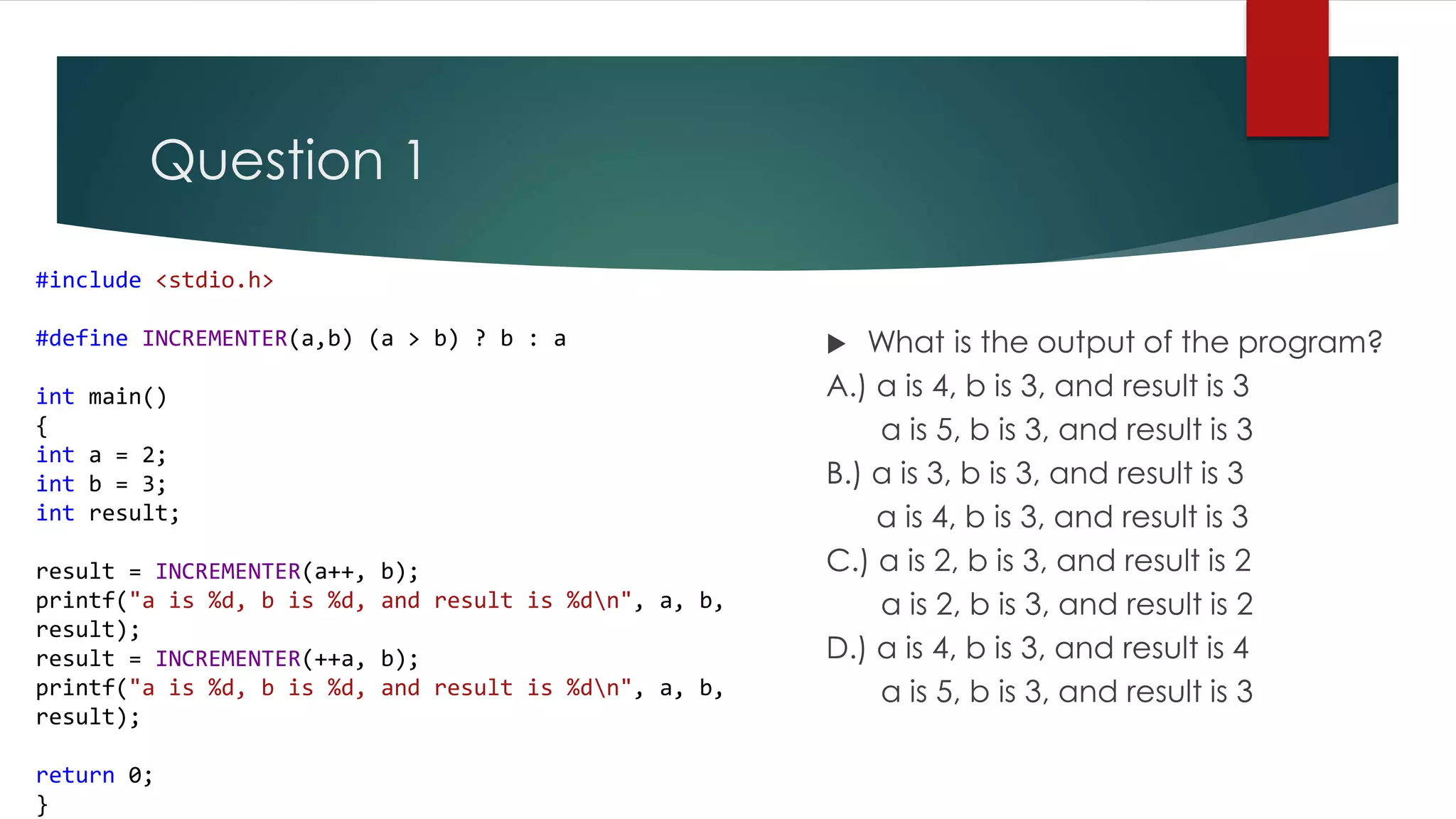 Question 1 #include <stdio.h> #define INCREMENTER(a,b) (a > b) ? b : a int main() { int a = 2; int b = 3; int result; result = INCREMENTER(a++, b); printf("a is %d, b is %d, and result is %dn", a, b, result); result = INCREMENTER(++a, b); printf("a is %d, b is %d, and result is %dn", a, b, result); return 0; }  What is the output of the program? A.) a is 4, b is 3, and result is 3 a is 5, b is 3, and result is 3 B.) a is 3, b is 3, and result is 3 a is 4, b is 3, and result is 3 C.) a is 2, b is 3, and result is 2 a is 2, b is 3, and result is 2 D.) a is 4, b is 3, and result is 4 a is 5, b is 3, and result is 3 