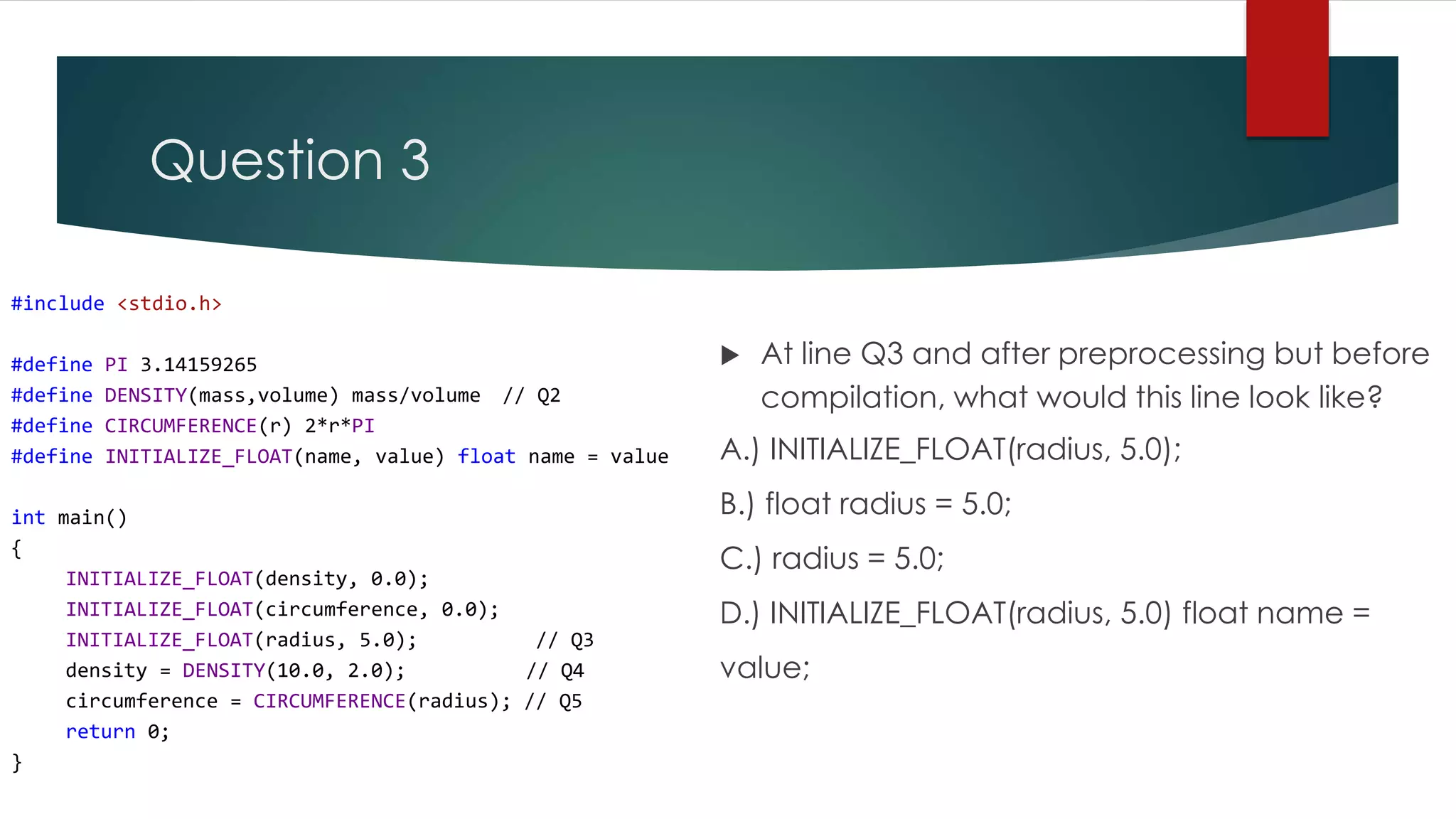 Question 3 #include <stdio.h> #define PI 3.14159265 #define DENSITY(mass,volume) mass/volume // Q2 #define CIRCUMFERENCE(r) 2*r*PI #define INITIALIZE_FLOAT(name, value) float name = value int main() { INITIALIZE_FLOAT(density, 0.0); INITIALIZE_FLOAT(circumference, 0.0); INITIALIZE_FLOAT(radius, 5.0); // Q3 density = DENSITY(10.0, 2.0); // Q4 circumference = CIRCUMFERENCE(radius); // Q5 return 0; }  At line Q3 and after preprocessing but before compilation, what would this line look like? A.) INITIALIZE_FLOAT(radius, 5.0); B.) float radius = 5.0; C.) radius = 5.0; D.) INITIALIZE_FLOAT(radius, 5.0) float name = value; 
