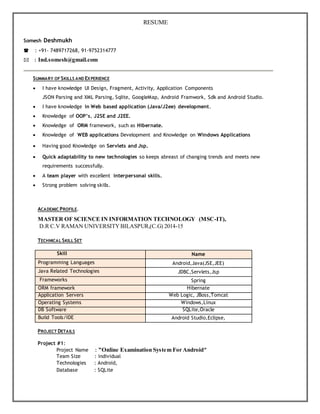 RESUME
Somesh Deshmukh
 : +91- 7489717268, 91-9752314777
: Ind.somesh@gmail.com
SUMMARY OF SKILLS AND EXPERIENCE
 I have knowledge UI Design, Fragment, Activity, Application Components
JSON Parsing and XML Parsing, Sqlite, GoogleMap, Android Framwork, Sdk and Android Studio.
 I have knowledge in Web based application (Java/J2ee) development.
 Knowledge of OOP’s, J2SE and J2EE.
 Knowledge of ORM framework, such as Hibernate.
 Knowledge of WEB applications Development and Knowledge on Windows Applications
 Having good Knowledge on Servlets and Jsp.
 Quick adaptability to new technologies so keeps abreast of changing trends and meets new
requirements successfully.
 A team player with excellent interpersonal skills.
 Strong problem solving skills.
ACADEMIC PROFILE.
MASTER OF SCIENCE IN INFORMATION TECHNOLOGY (MSC-IT),
D.R C.V RAMAN UNIVERSITYBILASPUR,(C.G) 2014-15
TECHNICAL SKILL SET
Skill Name
Programming Languages Android,Java(JSE,JEE)
Java Related Technologies JDBC,Servlets,Jsp
Frameworks Spring
ORM framework Hibernate
Application Servers Web Logic, JBoss,Tomcat
Operating Systems Windows,Linux
DB Software SQLite,Oracle
Build Tools/IDE Android Studio,Eclipse,
PROJECT DETAILS
Project #1:
Project Name : “Online Examination System For Android”
Team Size : individual
Technologies : Android,
Database : SQLite
 