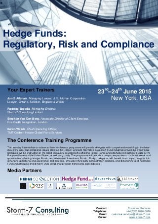23rd
–24th
June 2015
New York, USA
The Conference Programme
Day 1: Day 2:
SESSION 1: Hedge Fund Regulatory Overview and
Update
• EU Regulatory Framework (AIFMD; EMIR; PRIIPs,
UCITS V) and US Regulatory Framework (SEC
Registration, Dodd-Frank, FATCA).
• Regulatory Update (Latest Developments, Costs of
Doing Business, Barriers to Entry, New Regulatory and
Compliance Opportunities).
• Hedge fund investment outlook, trends, and
opportunities.
SESSION 2: Hedge Funds, MiFID II and MiFIR
• Overview of Key MiFID II obligations and concepts
(conduct of business obligations, transparency and
investor protection, third country firms).
• In-scope OTC derivatives and commodities markets and
commodity derivatives position limits.
• Key trading and reporting issues for Hedge Fund
Managers (different reporting templates, expanded
instruments, identifiers, reporting and trading algorithms).
SESSION 3: Hedge Funds, FATCA and the OECD CRS
• Definitions, the Three Pillars of FATCA (Classification,
Reporting, Withholding) and Passthru Payments.
• FATCA due diligence for Hedge Funds under Model 1
IGA, Model 2 IGA, and FFI Agreements.
• Assessing Hedge Fund compliance risks and costs.
• FATCA civil and criminal penalties.
• Analysing and comparing the OECD CRS Standard for
Automatic Exchange of Financial Account Information
(Model Competent Authority Agreement) (Common
Reporting and Due Diligence Standard).
SESSION 4: Hedge Funds, Business Continuity
Planning and Disaster Recovery Plans
• Building a Disaster Recovery Plan (objectives, capital
costs, underlying business requirements,
• The decision to outsource Disaster Recovery Plan
Development and key considerations.
• Evaluating technology solutions for data security and
protection.
• Key considerations in developing effective Business
Continuity Plans.
WORKSHOP 1: Hedge Fund Governance I
• How to define Hedge Fund Governance.
• Hedge Fund Governance Principles: Legal v. Best
Practice.
• Hedge Fund Quality Governance, Openness, and
Transparency Best Practices.
• Alignment of Interests, Fee Pressures, Agency Risk, and
Conflicts of Interest.
WORKSHOP 2: Hedge Fund Governance II
• Hedge Fund Investor Fee Structures – Alpha v. Beta
Gains, New Fee Structuring Practices.
• Managerial High Pay Performance Sensitivity.
• Evaluating the Effectiveness of Hedge Fund Boards.
• Corporate Governance, Ethics, and the Hedge Fund
Board.
WORKSHOP 3: Developing and Implementing an
Effective Compliance Program
• Developing an effective Compliance Program (books and
records; business continuity; compliance calendars; codes
of conduct; confidential information; conflicts of interest;
accounting practices; independent and fair valuations;
problematic valuations such as derivatives; leveraging
technology) and Compliance Outsourcing Options.
• Effective Risk Prevention and Remedy Plans and
strategies to anticipate future compliance and hazard risks.
• Effective Employee Misconduct Strategies (use or misuse
of property).
WORKSHOP 4: Hedge Fund Third Party Administration
• Selection of Third Party Fund Administrators (due
diligence, cost-benefit analysis, cost advantages, risk and
liability, perception of independence, administrator
agreements, procedures manuals, and the delegation of
core and non-core functions, 'NAV Lite' risks).
• Record keeping requirements, compliance rules,
compliance manuals, annual reviews.
• Third party fund administration technology and operational
offerings and strategic partnerships.
• Third Party Shadowing of Third Party Fund Administrators.
Hedge Funds:
Regulatory, Risk and Compliance
Compliance
Contact: Customer Services
Telephone: +44(0)20 7846 0076
Email: customer.services@storm-7.com
Online: www.storm-7.com
Your Expert Trainers
Jon S Aikman, Managing Lawyer, J. S. Aikman Corporation
Lawyer, Ontario, Solicitor, England & Wales
Rodrigo Zepeda, Managing Director,
Storm-7 Consulting Limited
Stephen Van Den Berg, Associate Director of Client Services,
Eze Castle Integration, London
Kevin Walsh, Chief Operating Officer,
TMF Custom House Global Fund Services
The Conference Training Programme
This two day intermediate to advanced level conference programme will provide delegates with comprehensive training in the latest
regulatory, risk, and compliance issues affecting the Hedge Fund and Alternative Investment Fund industries around the world today.
Delegates will be instructed on the latest regulatory developments affecting Hedge Funds and Alternative Investment Funds in the
European Union and the United States, as well as globally. The programme will provide a unique perspective on the latest trends and
opportunities affecting Hedge Funds and Alternative Investment Funds. Finally, delegates will benefit from expert insights into
enhancing operational and governance best practices, innovative third party administration practices, and streamlining existing Hedge
Fund and Alternative Investment Funds compliance program frameworks and strategies.
Media Partners
 