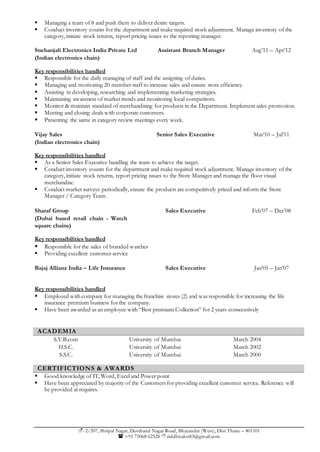  2/207, Shripal Nagar, Devchand Nagar Road, Bhayander (West), Dist Thane – 401101
 +91 75068 62528  riddhisalot83@gmail.com
 Managing a team of 8 and push them to deliver desire targets.
 Conduct inventory counts for the department and make required stock adjustment. Manage inventory of the
category, initiate stock returns, report pricing issues to the reporting manager.
Snehanjali Electronics India Private Ltd
(Indian electronics chain)
Assistant Branch Manager Aug’11 – Apr’12
Key responsibilities handled
 Responsible for the daily managing of staff and the assigning of duties.
 Managing and motivating 20 member staff to increase sales and ensure store efficiency.
 Assisting in developing, researching and implementing marketing strategies.
 Maintaining awareness of market trends and monitoring local competitors.
 Monitor & maintain standard of merchandising for products in the Department. Implement sales promotion.
 Meeting and closing deals with corporate customers.
 Presenting the same in category review meetings every week.
Vijay Sales
(Indian electronics chain)
Senior Sales Executive Mar’10 – Jul’11
Key responsibilities handled
 As a Senior Sales Executive handling the team to achieve the target.
 Conduct inventory counts for the department and make required stock adjustment. Manage inventory of the
category, initiate stock returns, report pricing issues to the Store Manager and manage the floor visual
merchandise.
 Conduct market surveys periodically, ensure the products are competitively priced and inform the Store
Manager / Category Team.
Sharaf Group
(Dubai based retail chain - Watch
square chains)
Sales Executive Feb’07 – Dec’08
Key responsibilities handled
 Responsible for the sales of branded watches
 Providing excellent customer service
Bajaj Allianz India – Life Insurance Sales Executive Jan’05 – Jan’07
Key responsibilities handled
 Employed with company for managing the franchise stores (2) and was responsible for increasing the life
insurance premium business for the company.
 Have been awarded as an employee with “Best premium Collection” for 2 years consecutively
ACADEMIA
S.Y.B.com University of Mumbai March 2004
H.S.C. University of Mumbai March 2002
S.S.C. University of Mumbai March 2000
CERTIFICTIONS & AWARDS
 Good knowledge of IT, Word, Excel and Power point
 Have been appreciated by majority of the Customers for providing excellent customer service. Reference will
be provided at requires.
 