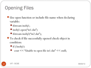 09/04/1310 VIT - SCSE
Opening Files
Use open function or include file name when declaring
variable:
ifstream inobj1;
inobj1.open(“in1.dat”)
ifstream inobj2(“in2.dat”);
To check if file successfully opened check object in
condition:
if (!inobj1)
 cout << “Unable to open file in1.dat” << endl;
 