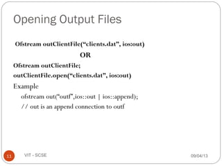 09/04/1311 VIT - SCSE
Opening Output Files
Ofstream outClientFile(“clients.dat”, ios:out)
OR
Ofstream outClientFile;
outClientFile.open(“clients.dat”, ios:out)
Example
ofstream out(“outf”,ios::out | ios::append);
// out is an append connection to outf
 