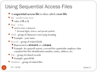 Using Sequential Access Files
A sequential access file is often called a text file
 Bit - smallest data item
value of 0 or 1
 Byte – 8 bits
 used to store a character
 Decimal digits, letters, and special symbols
 Field - group of characters conveying meaning
Example: your name
 Record – group of related fields
Represented a struct or a class
Example: In a payroll system, a record for a particular employee that
contained his/her identification number, name, address, etc.
 File – group of related records
Example: payroll file
 Database – group of related files
09/04/1315 VIT - SCSE
 