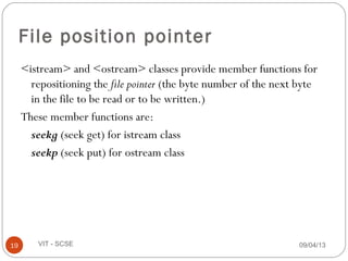 09/04/1319 VIT - SCSE
File position pointer
<istream> and <ostream> classes provide member functions for
repositioning the file pointer (the byte number of the next byte
in the file to be read or to be written.)
These member functions are:
seekg (seek get) for istream class
seekp (seek put) for ostream class
 