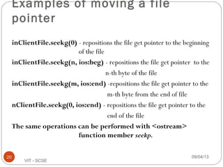 09/04/1320
VIT - SCSE
Examples of moving a file
pointer
inClientFile.seekg(0) - repositions the file get pointer to the beginning
of the file
inClientFile.seekg(n, ios:beg) - repositions the file get pointer to the
n-th byte of the file
inClientFile.seekg(m, ios:end) -repositions the file get pointer to the
m-th byte from the end of file
nClientFile.seekg(0, ios:end) - repositions the file get pointer to the
end of the file
The same operations can be performed with <ostream>
function member seekp.
 