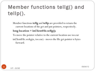 09/04/1321
VIT - SCSE
Member functions tellg() and
tellp().
Member functions tellg and tellp are provided to return the
current locations of the get and put pointers, respectively.
long location = inClientFile.tellg();
To move the pointer relative to the current location use ios:cur
inClientFile.seekg(n, ios:cur) - moves the file get pointer n bytes
forward.
 