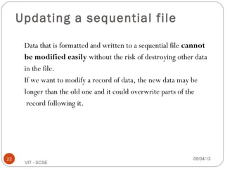 09/04/1322
VIT - SCSE
Updating a sequential file
Data that is formatted and written to a sequential file cannot
be modified easily without the risk of destroying other data
in the file.
If we want to modify a record of data, the new data may be
longer than the old one and it could overwrite parts of the
record following it.
 