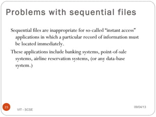 Problems with sequential files
Sequential files are inappropriate for so-called “instant access”
applications in which a particular record of information must
be located immediately.
These applications include banking systems, point-of-sale
systems, airline reservation systems, (or any data-base
system.)
09/04/1323
VIT - SCSE
 
