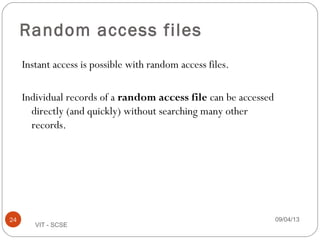 Random access files
Instant access is possible with random access files.
Individual records of a random access file can be accessed
directly (and quickly) without searching many other
records.
09/04/1324
VIT - SCSE
 