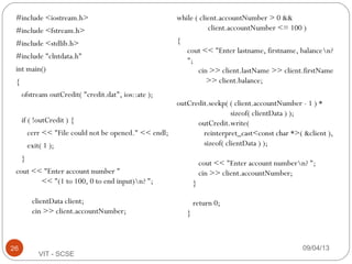 #include <iostream.h>
#include <fstream.h>
#include <stdlib.h>
#include "clntdata.h"
int main()
{
ofstream outCredit( "credit.dat", ios::ate );
if ( !outCredit ) {
cerr << "File could not be opened." << endl;
exit( 1 );
}
cout << "Enter account number "
<< "(1 to 100, 0 to end input)n? ";
clientData client;
cin >> client.accountNumber;
while ( client.accountNumber > 0 &&
client.accountNumber <= 100 )
{
cout << "Enter lastname, firstname, balancen?
";
cin >> client.lastName >> client.firstName
>> client.balance;
outCredit.seekp( ( client.accountNumber - 1 ) *
sizeof( clientData ) );
outCredit.write(
reinterpret_cast<const char *>( &client ),
sizeof( clientData ) );
cout << "Enter account numbern? ";
cin >> client.accountNumber;
}
return 0;
}
09/04/1326
VIT - SCSE
 