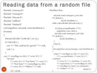 Reading data from a random file
#include <iostream.h>
#include <iomanip.h>
#include <fstream.h>
#include <stdlib.h>
#include "clntdata.h"
void outputLine( ostream&, const clientData & );
int main()
{
ifstream inCredit( "credit.dat", ios::in );
if ( !inCredit ) {
cerr << "File could not be opened." << endl;
exit( 1 );
}
cout << setiosflags( ios::left ) << setw( 10 ) <<
"Account"
<< setw( 16 ) << "Last Name" << setw( 11 )
<< "First Name" << resetiosflags( ios::left )
<< setw( 10 ) << "Balance" << endl;
clientData client;
inCredit.read( reinterpret_cast<char
*>( &client ),
sizeof( clientData ) );
while ( inCredit && !inCredit.eof() ) {
if ( client.accountNumber != 0 )
outputLine( cout, client );
inCredit.read( reinterpret_cast<char
*>( &client ),
sizeof( clientData ) );
}
return 0;
}
void outputLine( ostream &output, const clientData &c )
{
output << setiosflags( ios::left ) << setw( 10 )
<< c.accountNumber << setw( 16 ) <<
c.lastName
<< setw( 11 ) << c.firstName << setw( 10 )
<< setprecision( 2 ) << resetiosflags( ios::left )
<< setiosflags( ios::fixed | ios::showpoint )
<< c.balance << 'n';
}
09/04/1328
VIT - SCSE
 
