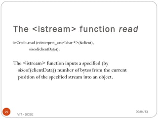 The <istream> function read
inCredit.read (reinterpret_cast<char *>(&client),
sizeof(clientData));
The <istream> function inputs a specified (by
sizeof(clientData)) number of bytes from the current
position of the specified stream into an object.
09/04/1329
VIT - SCSE
 