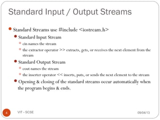 09/04/134 VIT - SCSE
Standard Input / Output Streams
Standard Streams use #include <iostream.h>
Standard Input Stream
cin names the stream
the extractor operator >> extracts, gets, or receives the next element from the
stream
Standard Output Stream
cout names the stream
the inserter operator << inserts, puts, or sends the next element to the stream
Opening & closing of the standard streams occur automatically when
the program begins & ends.
 