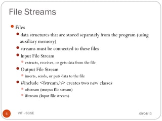 09/04/135 VIT - SCSE
File Streams
Files
data structures that are stored separately from the program (using
auxiliary memory)
streams must be connected to these files
Input File Stream
extracts, receives, or gets data from the file
Output File Stream
inserts, sends, or puts data to the file
#include <fstream.h> creates two new classes
ofstream (output file stream)
ifstream (input file stream)
 