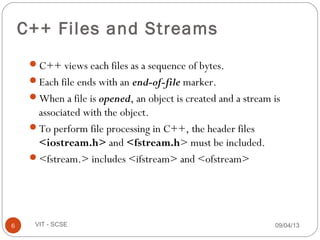 09/04/136 VIT - SCSE
C++ Files and Streams
C++ views each files as a sequence of bytes.
Each file ends with an end-of-file marker.
When a file is opened, an object is created and a stream is
associated with the object.
To perform file processing in C++, the header files
<iostream.h> and <fstream.h> must be included.
<fstream.> includes <ifstream> and <ofstream>
 