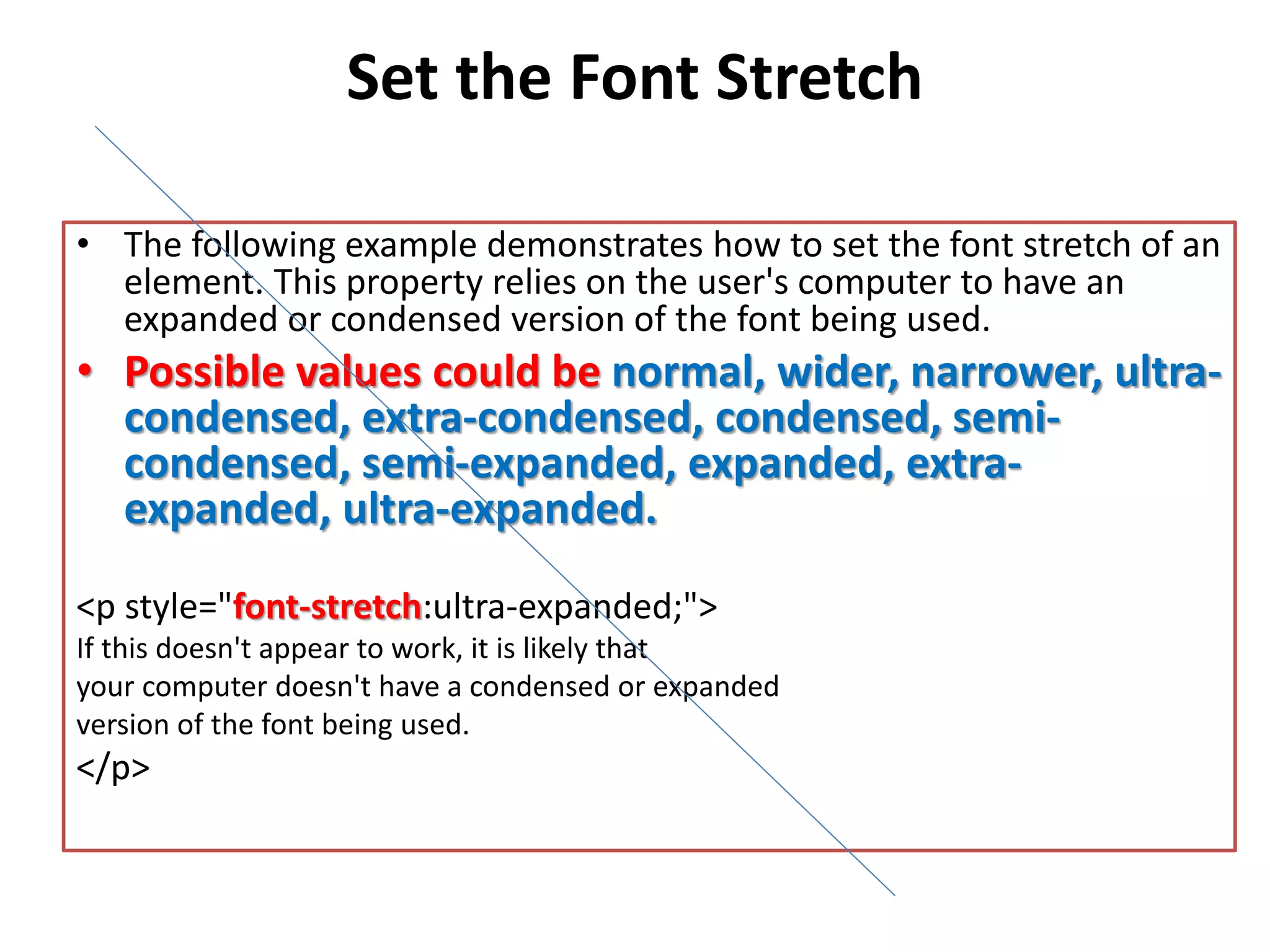Set the Font Stretch
• The following example demonstrates how to set the font stretch of an
element. This property relies on the user's computer to have an
expanded or condensed version of the font being used.
• Possible values could be normal, wider, narrower, ultra-
condensed, extra-condensed, condensed, semi-
condensed, semi-expanded, expanded, extra-
expanded, ultra-expanded.
<p style="font-stretch:ultra-expanded;">
If this doesn't appear to work, it is likely that
your computer doesn't have a condensed or expanded
version of the font being used.
</p>
 