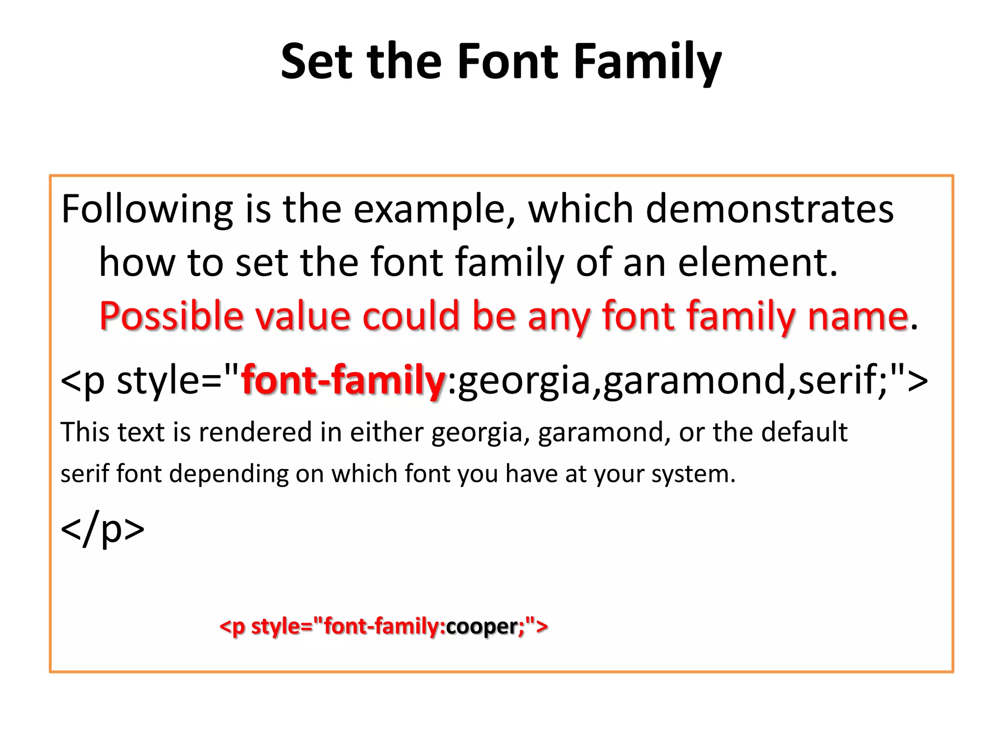 Set the Font Family
Following is the example, which demonstrates
how to set the font family of an element.
Possible value could be any font family name.
<p style="font-family:georgia,garamond,serif;">
This text is rendered in either georgia, garamond, or the default
serif font depending on which font you have at your system.
</p>
<p style="font-family:cooper;">
 