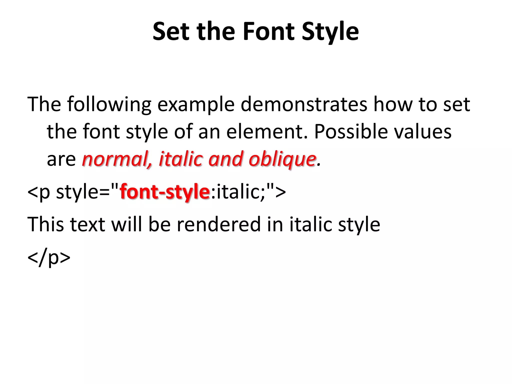 Set the Font Style
The following example demonstrates how to set
the font style of an element. Possible values
are normal, italic and oblique.
<p style="font-style:italic;">
This text will be rendered in italic style
</p>
 