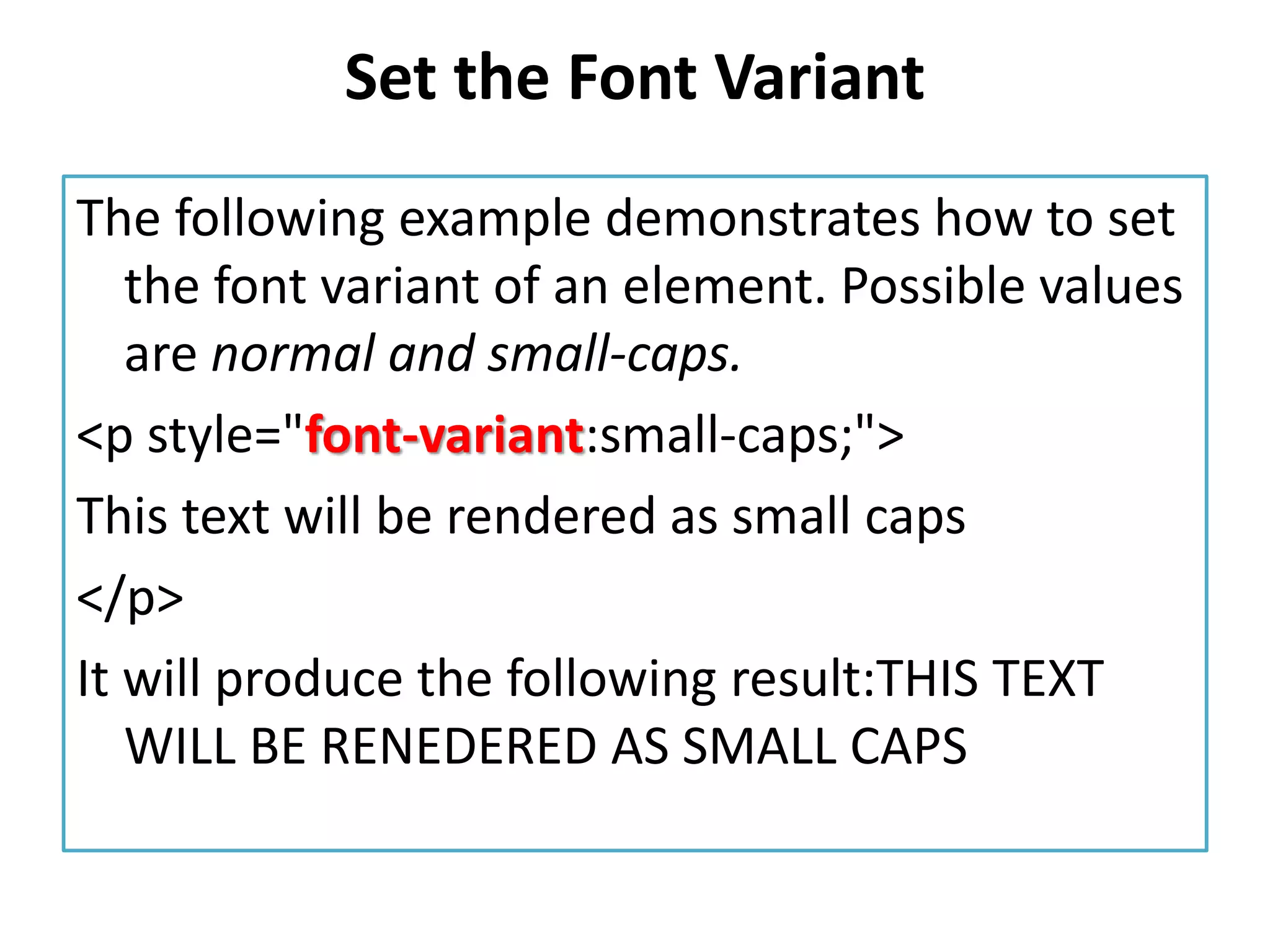 Set the Font Variant
The following example demonstrates how to set
the font variant of an element. Possible values
are normal and small-caps.
<p style="font-variant:small-caps;">
This text will be rendered as small caps
</p>
It will produce the following result:THIS TEXT
WILL BE RENEDERED AS SMALL CAPS
 