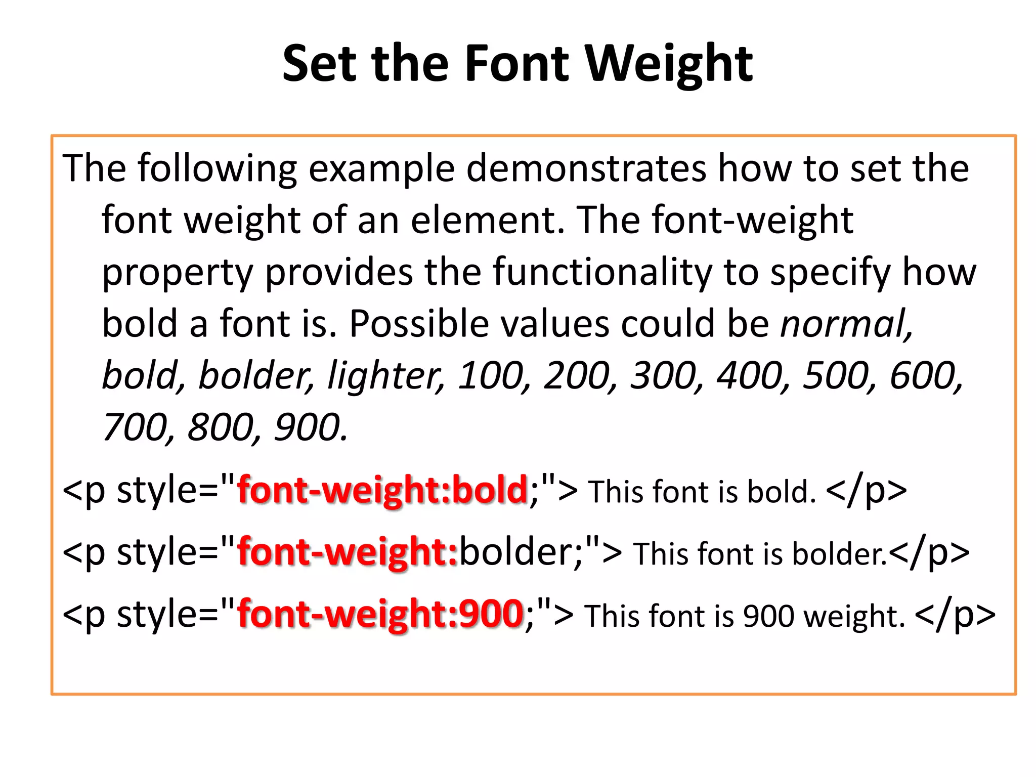 Set the Font Weight
The following example demonstrates how to set the
font weight of an element. The font-weight
property provides the functionality to specify how
bold a font is. Possible values could be normal,
bold, bolder, lighter, 100, 200, 300, 400, 500, 600,
700, 800, 900.
<p style="font-weight:bold;"> This font is bold. </p>
<p style="font-weight:bolder;"> This font is bolder.</p>
<p style="font-weight:900;"> This font is 900 weight. </p>
 