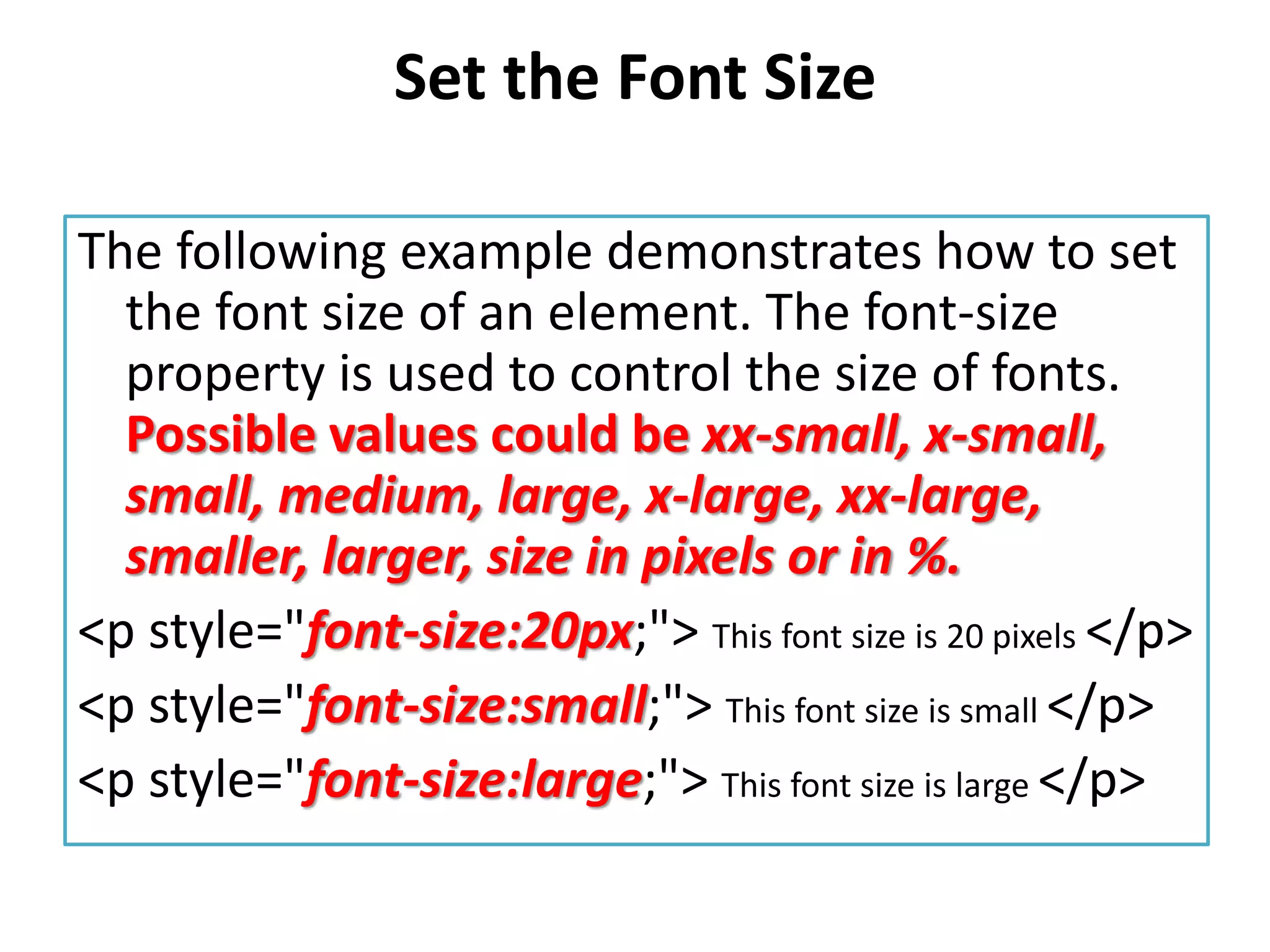 Set the Font Size
The following example demonstrates how to set
the font size of an element. The font-size
property is used to control the size of fonts.
Possible values could be xx-small, x-small,
small, medium, large, x-large, xx-large,
smaller, larger, size in pixels or in %.
<p style="font-size:20px;"> This font size is 20 pixels </p>
<p style="font-size:small;"> This font size is small </p>
<p style="font-size:large;"> This font size is large </p>
 