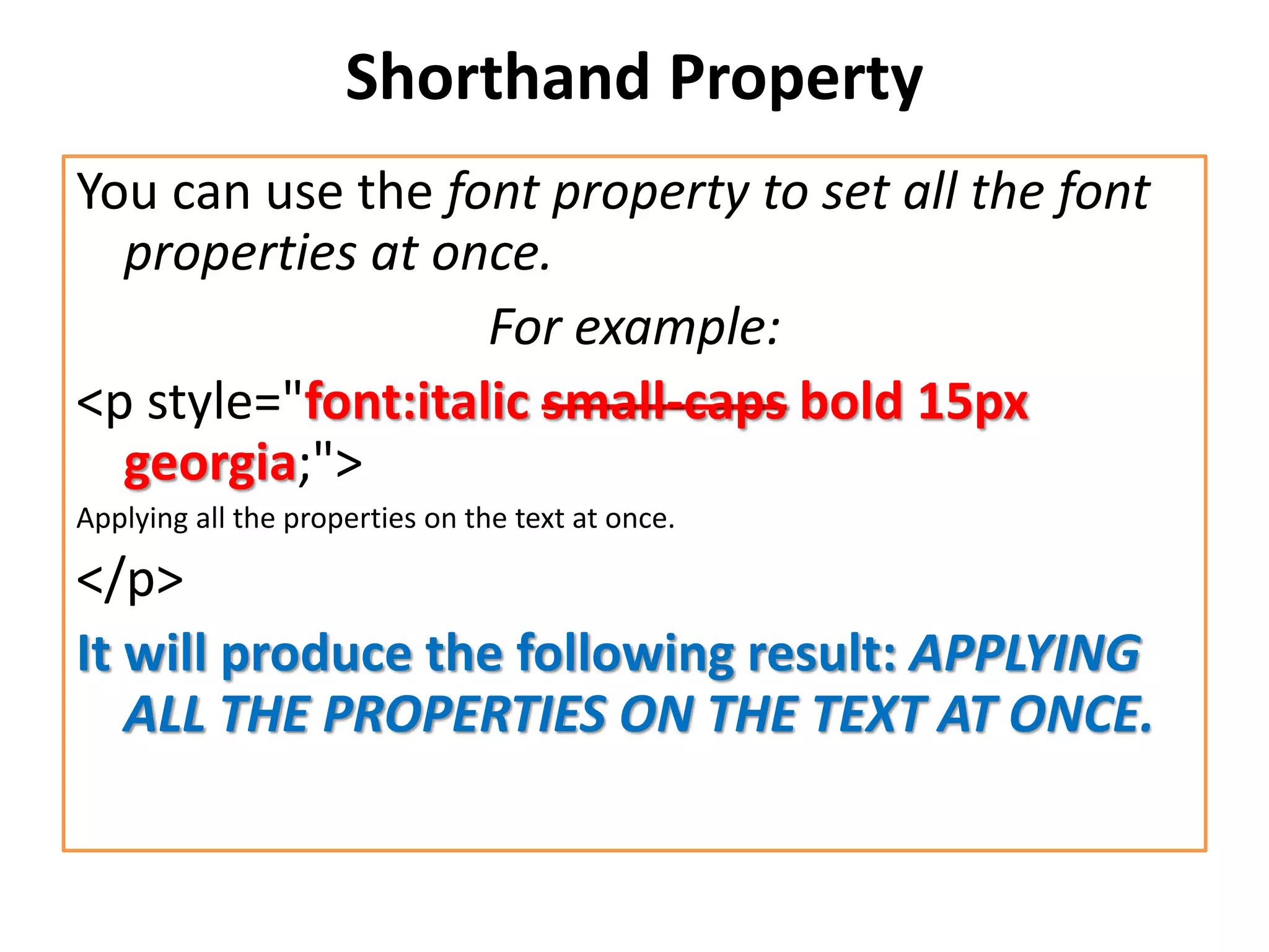 Shorthand Property
You can use the font property to set all the font
properties at once.
For example:
<p style="font:italic small-caps bold 15px
georgia;">
Applying all the properties on the text at once.
</p>
It will produce the following result: APPLYING
ALL THE PROPERTIES ON THE TEXT AT ONCE.
 