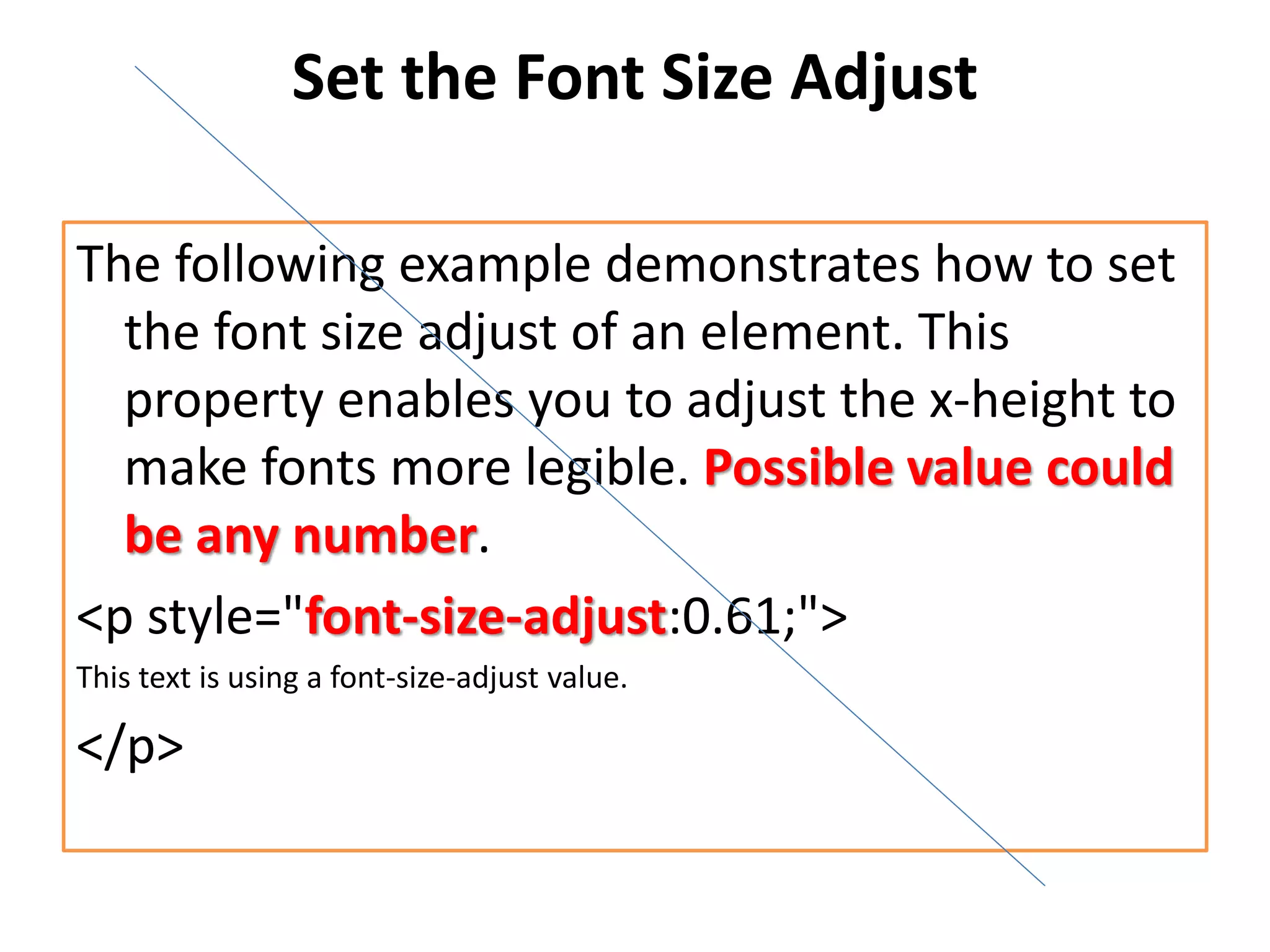 Set the Font Size Adjust
The following example demonstrates how to set
the font size adjust of an element. This
property enables you to adjust the x-height to
make fonts more legible. Possible value could
be any number.
<p style="font-size-adjust:0.61;">
This text is using a font-size-adjust value.
</p>
 