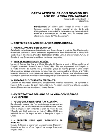 CARTA APOSTÓLICA CON OCASIÓN DEL
AÑO DE LA VIDA CONSAGRADA
Vaticano, 21 Noviembre 2014
FRANCISCO
Introducción: Os escribo como sucesor de Pedro y como
hermano vuestro. He decidido anunciar un año de la Vida
Consagrada que se iniciará el 30 de Noviembre y clausurará con la
Fiesta de la Presentación el 2 de Feb. 2016. He indicado como
objetivos los mismo de “Vita Consecrata”:
I.- OBJETIVOS DEL AÑO DE LA VIDA CONSAGRADA.
1 – MIRAR AL PASADO CON GRATITUD.
Cada familia carismática recuerda sus inicios y su desarrollo por la gracia de Dios. Mantiene viva
la identidad, consolida la unidad y el sentido de pertenencia. Toma conciencia de lo vivido, de la
creatividad, de dificultades. Descubrir debilidades y olvidos. Llamada a la conversión. Gracias al
Concilio la vida Consagrada ha vivido un camino de renovación.
2 – VIVIR EL PRESENTE CON PASIÓN.
Lo que el Espíritu dice hoy a la Iglesia. Llamada del Espíritu a seguir a Cristo conforme al
Evangelio hasta decir: “Para mí la vida es Cristo” (Flp. 1,21). Nos preguntamos si el Evangelio es
el “vade mecum” de nuestra vida y decisiones. ¿Jesús es nuestro primer y único amor?
Sabremos amar porque tenemos su corazón. Nos interrogamos sobre la fidelidad a la Misión.
Nuestros ministerios, obras, presencias ¿responden a lo que el Espíritu pide a los Fundadores?
Expertos en comunión; modelos de comunidad para que todos sean uno. Mística del Encuentro.
3 – ABRAZAR EL FUTURO CON ESPERANZA.
Conocer las dificultades: disminución, envejecimiento, desafíos, relativismo... La esperanza es
fruto de la fe en Aquel de quien nos hemos fiado. No ceder a números y eficacia o propias
fuerzas. Jóvenes aporten entusiasmo y nuevas formas.
II.- EXPECTATIVAS DEL AÑO DE LA VIDA CONSAGRADA.
¿QUÉ ESPERO?
1 – “DONDE HAY RELIGIOSOS HAY ALEGRÍA”.
Dar plenitud a nuestra vida. “Un seguimiento triste es un triste
seguimiento”. En las dificultades reconocer el rostro de Cristo,
sentir la alegría de ser semejante a quien no rehusó la cruz.
“Cuando soy débil, entonces soy fuerte” (2Cor.12,10) ante
sociedad distinta. La alegría de vivir el Evangelio y seguir a
Cristo.
2 – PROFECÍA PARA QUE “DESPERTÉIS AL
MUNDO”.
Escrutar la historia e interpretar acontecimientos. Discernir y
denunciar en libertad. Crear “lugares” de entrega, fraternidad,
acogida, amor…
 