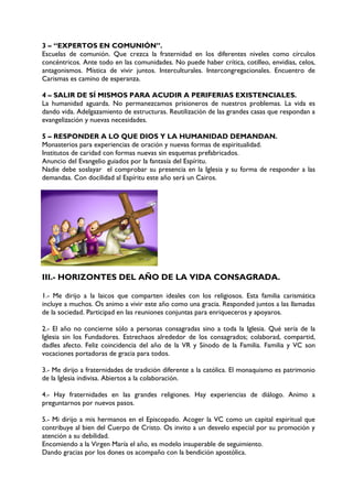 3 – “EXPERTOS EN COMUNIÓN”.
Escuelas de comunión. Que crezca la fraternidad en los diferentes niveles como círculos
concéntricos. Ante todo en las comunidades. No puede haber crítica, cotilleo, envidias, celos,
antagonismos. Mística de vivir juntos. Interculturales. Intercongregacionales. Encuentro de
Carismas es camino de esperanza.
4 – SALIR DE SÍ MISMOS PARA ACUDIR A PERIFERIAS EXISTENCIALES.
La humanidad aguarda. No permanezcamos prisioneros de nuestros problemas. La vida es
dando vida. Adelgazamiento de estructuras. Reutilización de las grandes casas que respondan a
evangelización y nuevas necesidades.
5 – RESPONDER A LO QUE DIOS Y LA HUMANIDAD DEMANDAN.
Monasterios para experiencias de oración y nuevas formas de espiritualidad.
Institutos de caridad con formas nuevas sin esquemas prefabricados.
Anuncio del Evangelio guiados por la fantasía del Espíritu.
Nadie debe soslayar el comprobar su presencia en la Iglesia y su forma de responder a las
demandas. Con docilidad al Espíritu este año será un Cairos.
III.- HORIZONTES DEL AÑO DE LA VIDA CONSAGRADA.
1.- Me dirijo a la laicos que comparten ideales con los religiosos. Esta familia carismática
incluye a muchos. Os animo a vivir este año como una gracia. Responded juntos a las llamadas
de la sociedad. Participad en las reuniones conjuntas para enriqueceros y apoyaros.
2.- El año no concierne sólo a personas consagradas sino a toda la Iglesia. Qué sería de la
Iglesia sin los Fundadores. Estrechaos alrededor de los consagrados; colaborad, compartid,
dadles afecto. Feliz coincidencia del año de la VR y Sínodo de la Familia. Familia y VC son
vocaciones portadoras de gracia para todos.
3.- Me dirijo a fraternidades de tradición diferente a la católica. El monaquismo es patrimonio
de la Iglesia indivisa. Abiertos a la colaboración.
4.- Hay fraternidades en las grandes religiones. Hay experiencias de diálogo. Animo a
preguntarnos por nuevos pasos.
5.- Mi dirijo a mis hermanos en el Episcopado. Acoger la VC como un capital espiritual que
contribuye al bien del Cuerpo de Cristo. Os invito a un desvelo especial por su promoción y
atención a su debilidad.
Encomiendo a la Virgen María el año, es modelo insuperable de seguimiento.
Dando gracias por los dones os acompaño con la bendición apostólica.
 