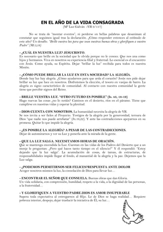 EN EL AÑO DE LA VIDA CONSAGRADA
(Mª Luz Galván -VR 9/117)
No se trata de “montar eventos”, ni perderse en bellas palabras que desaniman al
constatar que seguimos igual tras la declaración. ¿Cómo responder entonces al estímulo de
este año? Un desafío. “Brille vuestra luz para que vean vuestras buenas obras y glorifiquen a vuestro
Padre” (Mt.5,16)
- ¿CUÁL ES NUESTRA LUZ? JESUCRISTO.
Es necesario que brille en la sociedad que le olvida porque no le conoce. Que nos una como
hijos y hermanos. Viva en nosotros su experiencia filial y fraternal. Lo esencial es el encuentro
con Jesús. Como ayuda, su Espíritu. Dejar “brillar la luz” recibida para todos es nuestra
Misión.
- ¿CÓMO PUEDE BRILLAR LA LUZ EN ESTA SOCIEDAD? LA ALEGRÍA.
Donde hay luz hay alegría. ¿Cómo ayudarnos para que arda el corazón? Jesús nos pide dejar
brillar su luz que luce en nosotros. Disfrutemos la elección, el tesoro en vasijas de barro. La
alegría es signo característico de comunidad. Al contacto con nuestra comunidad la gente
tiene que percibir signos del Reino.
- BRILLE VUESTRA LUZ. “OTRO FUTURO ES POSIBLE” (Is. 43, 18-19)
Hago nuevas las cosas ¿no lo notáis? Caminos en el desierto, ríos en el páramo. Tiene que
cumplirse en nuestras vidas y esperar la plenitud.
- DIOS CUENTA CON NOSOTROS. La humanidad necesita la alegría de VR.
Se nos invita a ser fieles al Proyecto. Testigos de la alegría por la generosidad, ternura de
Dios “que nadie nos puede arrebatar” (Jn.16,22). Y ante las contradicciones apoyarnos en su
promesa. Quitar lo que impide la alegría.
- ¿ES POSIBLE LA ALEGRÍA? A PESAR DE LAS CONTRADICCIONES.
Dejar de automirarnos y ver su Luz y ponerla ante la mirada de la gente.
- QUE LA LUZ SALGA. NECESITAMOS HORAS DE ORACIÓN.
Que se mantenga encendida la Luz. Cuentan en las vidas de los Padres del Desierto que a un
monje le preguntan: ¿Pero qué haces tanto tiempo en el silencio?” Y él respondió: “Estoy
dejando que la luz salga”. La acumulación de cosas, de tareas, de estructuras, de
responsabilidades impide llegar al fondo, al manantial de la alegría y la paz. Dejemos que la
Luz salga.
- ¿PODEMOS PERMITIRNOS SER FELICES?RESPUESTA ANTE DOLOR
Acoger nosotros mismos la luz, la consolación de Dios para llevar luz…
- ENCONTRAR EL SEÑOR QUE CONSUELA. Buenas obras que dan Gloria.
Un vida solidaria, con comprensión, humildad, respeto a la vida, a la dignidad de las personas,
a la fraternidad…
- Y GLORIFIQUEN A VUESTRO PADRE.DIOS ES AMOR INSUPERABLE
Supera toda expectativa al entregarnos al Hijo. Lo de Dios se haga realidad… Requiere
pobreza interior, despojo, dejar traslucir la iniciativa de Él, su luz…
 