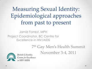 Measuring Sexual Identity:
  Epidemiological approaches
      from past to present
        Jamie Forrest, MPH
Project Coordinator, BC Centre for
      Excellence in HIV/AIDS

                7th Gay Men’s Health Summit
                     November 3-4, 2011


                                              1
 