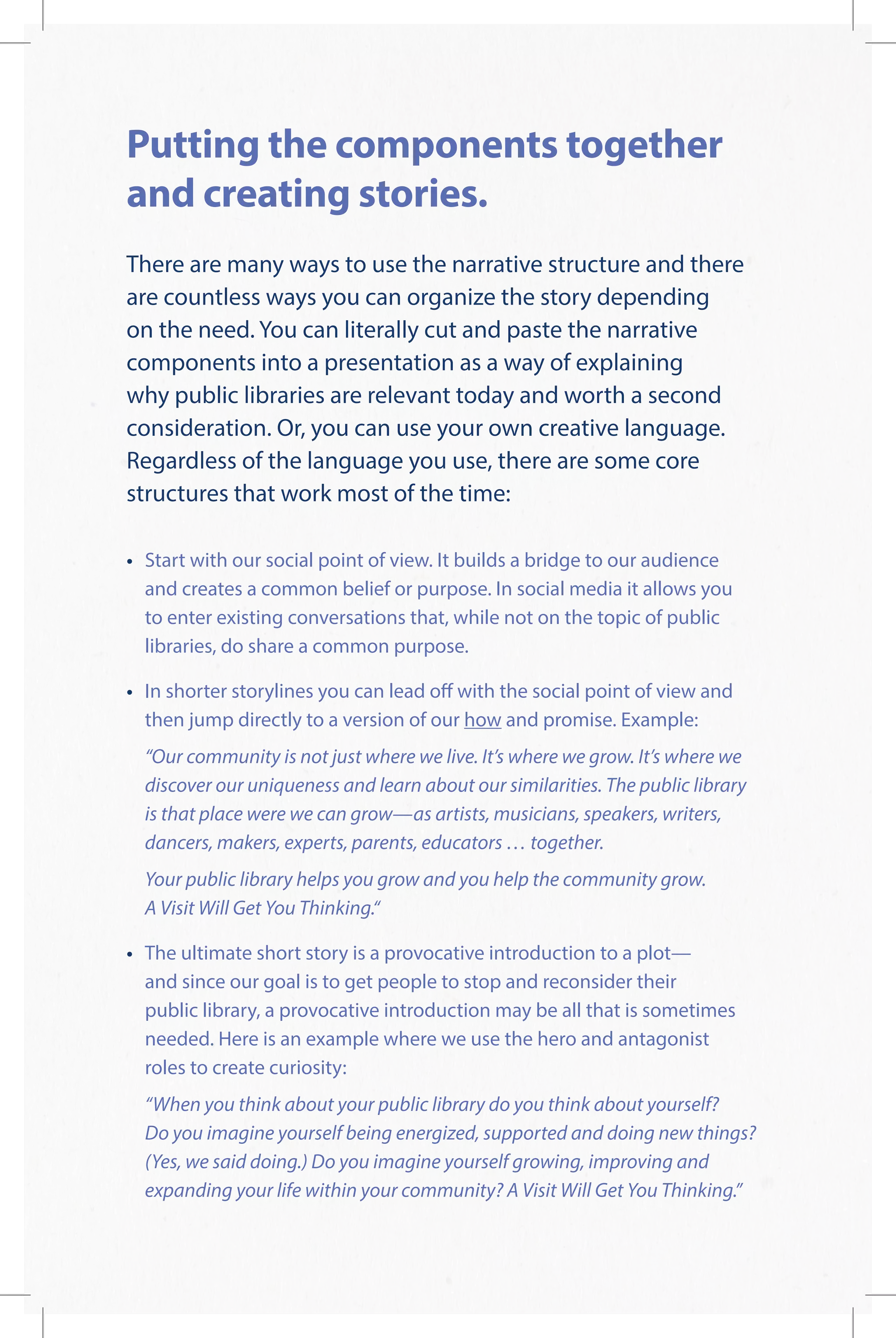 Putting the components together
and creating stories.
There are many ways to use the narrative structure and there
are countless ways you can organize the story depending
on the need. You can literally cut and paste the narrative
components into a presentation as a way of explaining
why public libraries are relevant today and worth a second
consideration. Or, you can use your own creative language.
Regardless of the language you use, there are some core
structures that work most of the time:
•	Start with our social point of view. It builds a bridge to our audience
and creates a common belief or purpose. In social media it allows you
to enter existing conversations that, while not on the topic of public
libraries, do share a common purpose.
•	In shorter storylines you can lead off with the social point of view and
then jump directly to a version of our how and promise. Example:
	“Our community is not just where we live. It’s where we grow. It’s where we
discover our uniqueness and learn about our similarities. The public library
is that place were we can grow—as artists, musicians, speakers, writers,
dancers, makers, experts, parents, educators … together.
	Your public library helps you grow and you help the community grow.
A Visit Will Get You Thinking.“
•	The ultimate short story is a provocative introduction to a plot—
and since our goal is to get people to stop and reconsider their
public library, a provocative introduction may be all that is sometimes
needed. Here is an example where we use the hero and antagonist
roles to create curiosity:
	“When you think about your public library do you think about yourself?
Do you imagine yourself being energized, supported and doing new things?
(Yes, we said doing.) Do you imagine yourself growing, improving and
expanding your life within your community? A Visit Will Get You Thinking.”
 