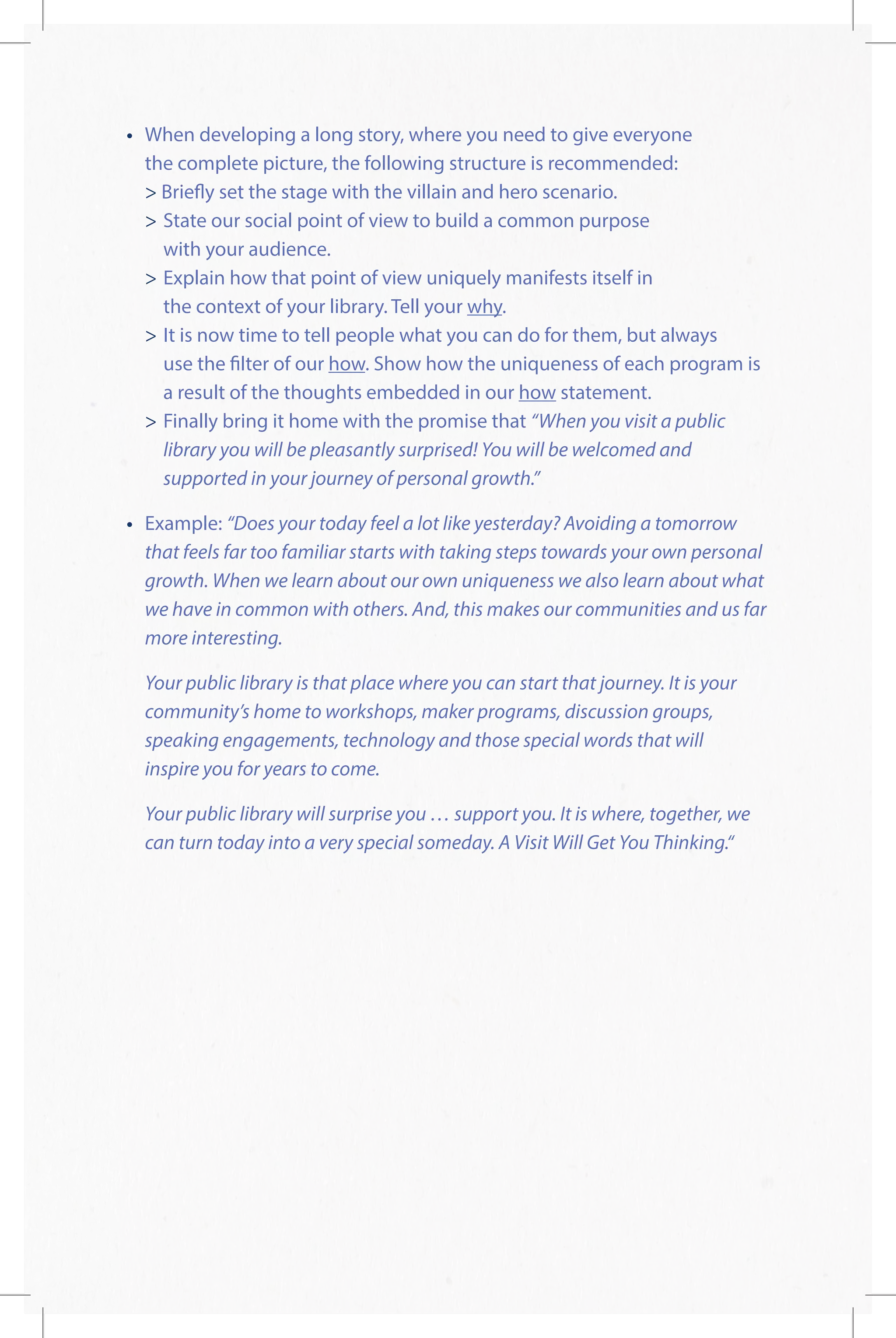 •	 When developing a long story, where you need to give everyone
the complete picture, the following structure is recommended:
 Briefly set the stage with the villain and hero scenario.
	State our social point of view to build a common purpose
	 with your audience.
	Explain how that point of view uniquely manifests itself in
	 the context of your library. Tell your why.
	It is now time to tell people what you can do for them, but always
use the filter of our how. Show how the uniqueness of each program is
a result of the thoughts embedded in our how statement.
	 	Finally bring it home with the promise that “When you visit a public
library you will be pleasantly surprised! You will be welcomed and
supported in your journey of personal growth.”
•	 Example: “Does your today feel a lot like yesterday? Avoiding a tomorrow
that feels far too familiar starts with taking steps towards your own personal
growth. When we learn about our own uniqueness we also learn about what
we have in common with others. And, this makes our communities and us far
more interesting.
	Your public library is that place where you can start that journey. It is your
community’s home to workshops, maker programs, discussion groups,
speaking engagements, technology and those special words that will
inspire you for years to come.
	Your public library will surprise you … support you. It is where, together, we
can turn today into a very special someday. A Visit Will Get You Thinking.“
 