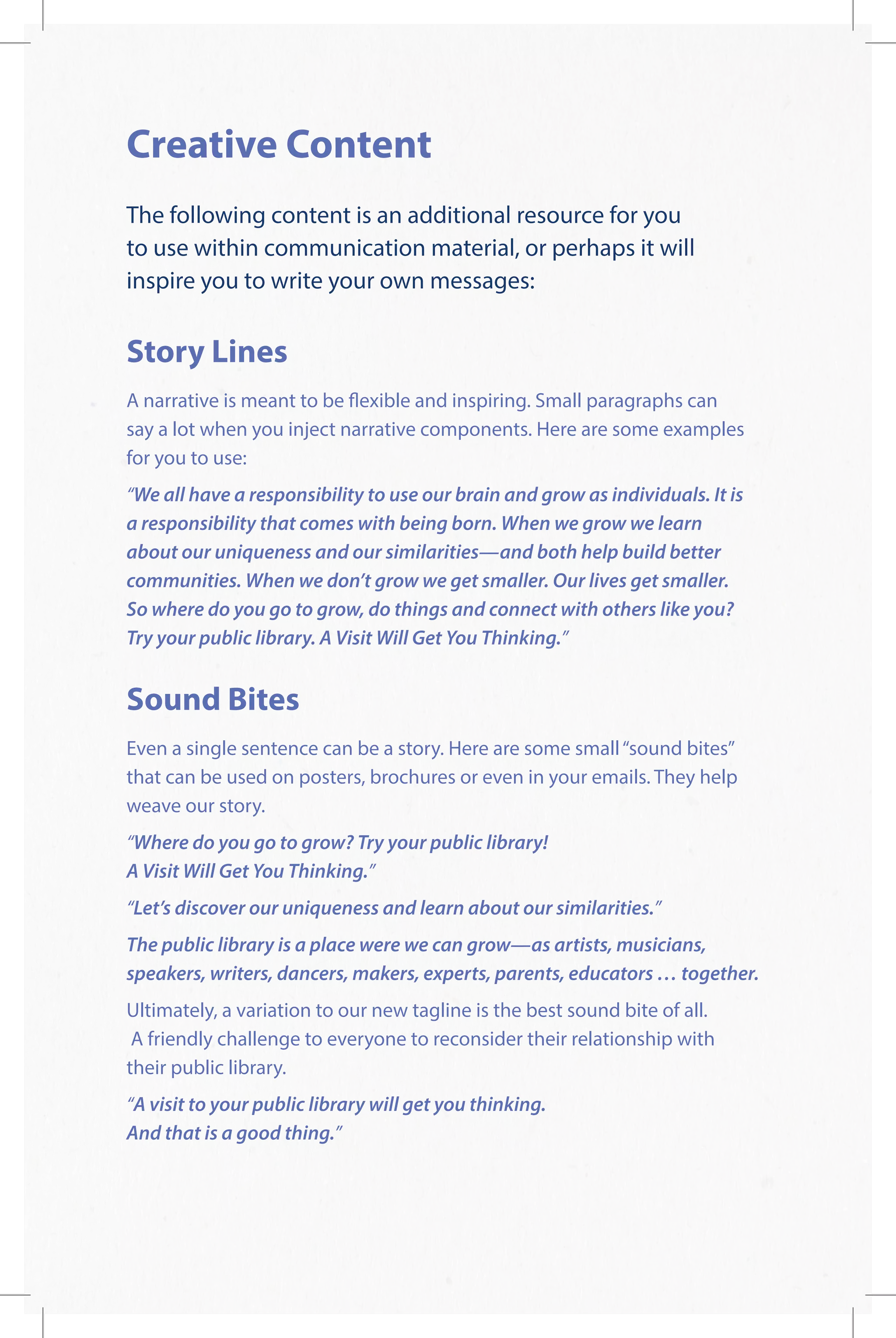 Creative Content
The following content is an additional resource for you
to use within communication material, or perhaps it will
inspire you to write your own messages:
Story Lines
A narrative is meant to be flexible and inspiring. Small paragraphs can
say a lot when you inject narrative components. Here are some examples
for you to use:
“We all have a responsibility to use our brain and grow as individuals. It is
a responsibility that comes with being born. When we grow we learn
about our uniqueness and our similarities—and both help build better
communities. When we don’t grow we get smaller. Our lives get smaller.
So where do you go to grow, do things and connect with others like you?
Try your public library. A Visit Will Get You Thinking.”
Sound Bites
Even a single sentence can be a story. Here are some small“sound bites”
that can be used on posters, brochures or even in your emails. They help
weave our story.
“Where do you go to grow? Try your public library!
A Visit Will Get You Thinking.”
“Let’s discover our uniqueness and learn about our similarities.”
The public library is a place were we can grow—as artists, musicians,
speakers, writers, dancers, makers, experts, parents, educators … together.
Ultimately, a variation to our new tagline is the best sound bite of all.
A friendly challenge to everyone to reconsider their relationship with
their public library.
“A visit to your public library will get you thinking.
And that is a good thing.”
 