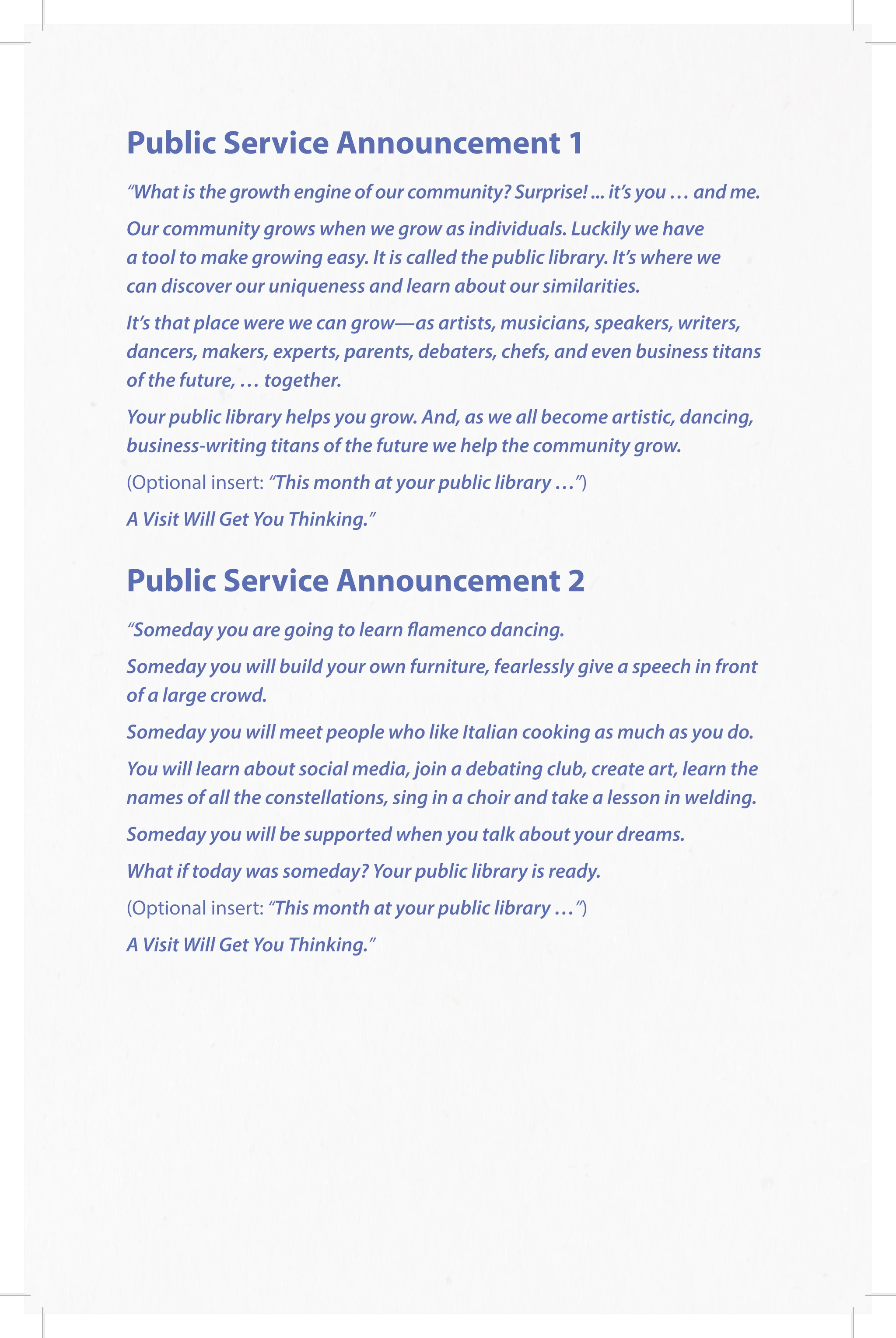 Public Service Announcement 1
“What is the growth engine of our community? Surprise! ... it’s you … and me.
Our community grows when we grow as individuals. Luckily we have
a tool to make growing easy. It is called the public library. It’s where we
can discover our uniqueness and learn about our similarities.
It’s that place were we can grow—as artists, musicians, speakers, writers,
dancers, makers, experts, parents, debaters, chefs, and even business titans
of the future, … together.
Your public library helps you grow. And, as we all become artistic, dancing,
business-writing titans of the future we help the community grow.
(Optional insert: “This month at your public library …”)
A Visit Will Get You Thinking.”
Public Service Announcement 2
“Someday you are going to learn flamenco dancing.
Someday you will build your own furniture, fearlessly give a speech in front
of a large crowd.
Someday you will meet people who like Italian cooking as much as you do.
You will learn about social media, join a debating club, create art, learn the
names of all the constellations, sing in a choir and take a lesson in welding.
Someday you will be supported when you talk about your dreams.
What if today was someday? Your public library is ready.
(Optional insert: “This month at your public library …”)
A Visit Will Get You Thinking.”
 