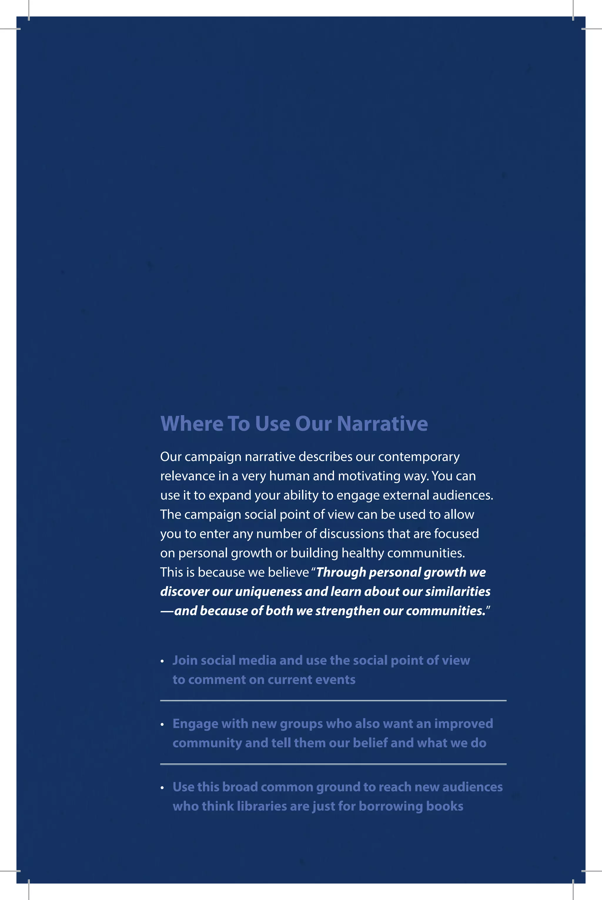 Where To Use Our Narrative
Our campaign narrative describes our contemporary
relevance in a very human and motivating way. You can
use it to expand your ability to engage external audiences.
The campaign social point of view can be used to allow
you to enter any number of discussions that are focused
on personal growth or building healthy communities.
This is because we believe“Through personal growth we
discover our uniqueness and learn about our similarities
—and because of both we strengthen our communities.”
•	 Join social media and use the social point of view
to comment on current events
•	 Engage with new groups who also want an improved 		
	 community and tell them our belief and what we do
•	 Use this broad common ground to reach new audiences 		
	 who think libraries are just for borrowing books
 