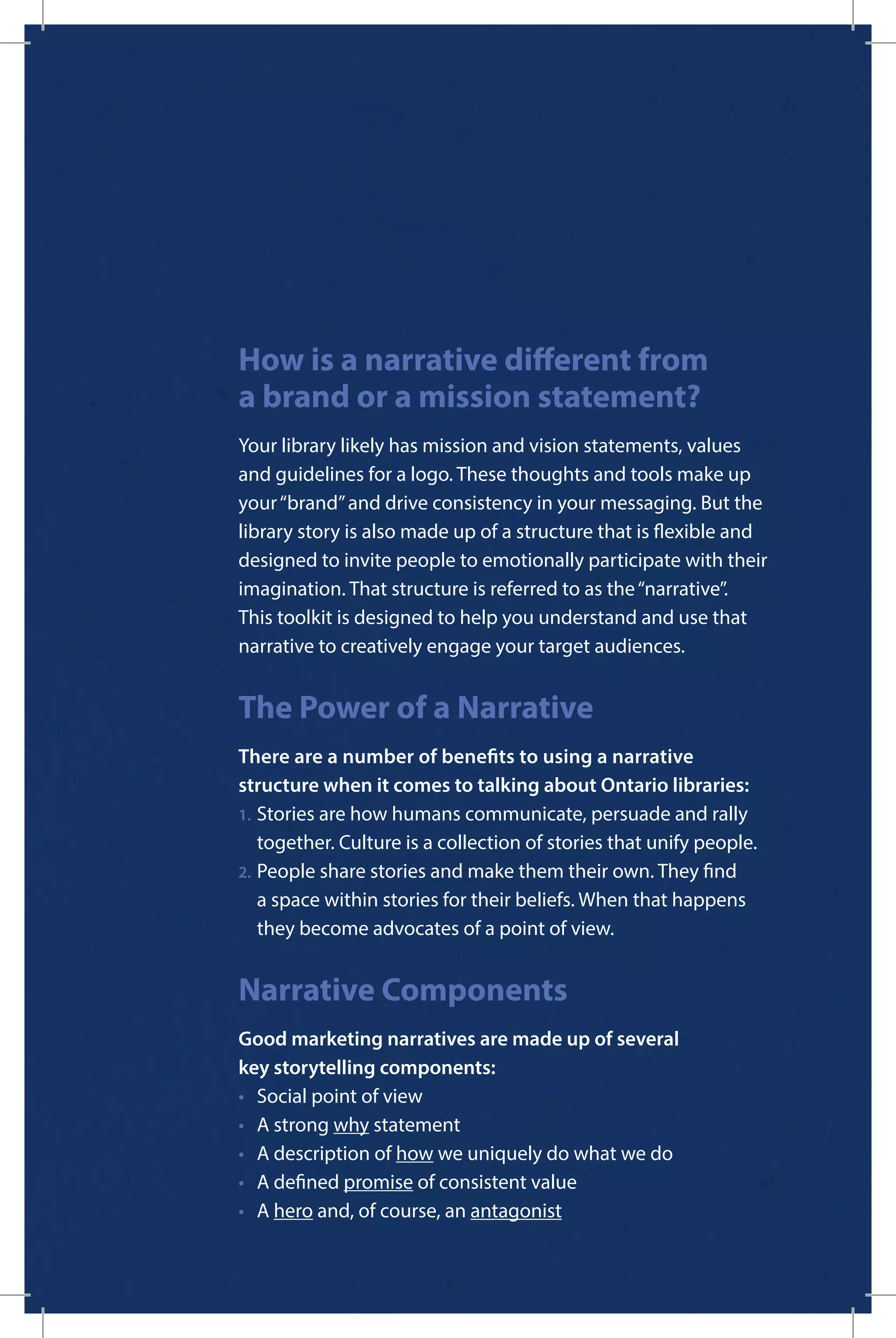 How is a narrative different from
a brand or a mission statement?
Your library likely has mission and vision statements, values
and guidelines for a logo. These thoughts and tools make up
your“brand”and drive consistency in your messaging. But the
library story is also made up of a structure that is flexible and
designed to invite people to emotionally participate with their
imagination. That structure is referred to as the“narrative”.
This toolkit is designed to help you understand and use that
narrative to creatively engage your target audiences.
The Power of a Narrative
There are a number of benefits to using a narrative
structure when it comes to talking about Ontario libraries:
1.	Stories are how humans communicate, persuade and rally 		
	 together. Culture is a collection of stories that unify people.
2.	People share stories and make them their own. They find
	 a space within stories for their beliefs. When that happens 		
	 they become advocates of a point of view.
Narrative Components
Good marketing narratives are made up of several
key storytelling components:
•	 Social point of view
•	 A strong why statement
•	 A description of how we uniquely do what we do
•	 A defined promise of consistent value
•	A hero and, of course, an antagonist
 