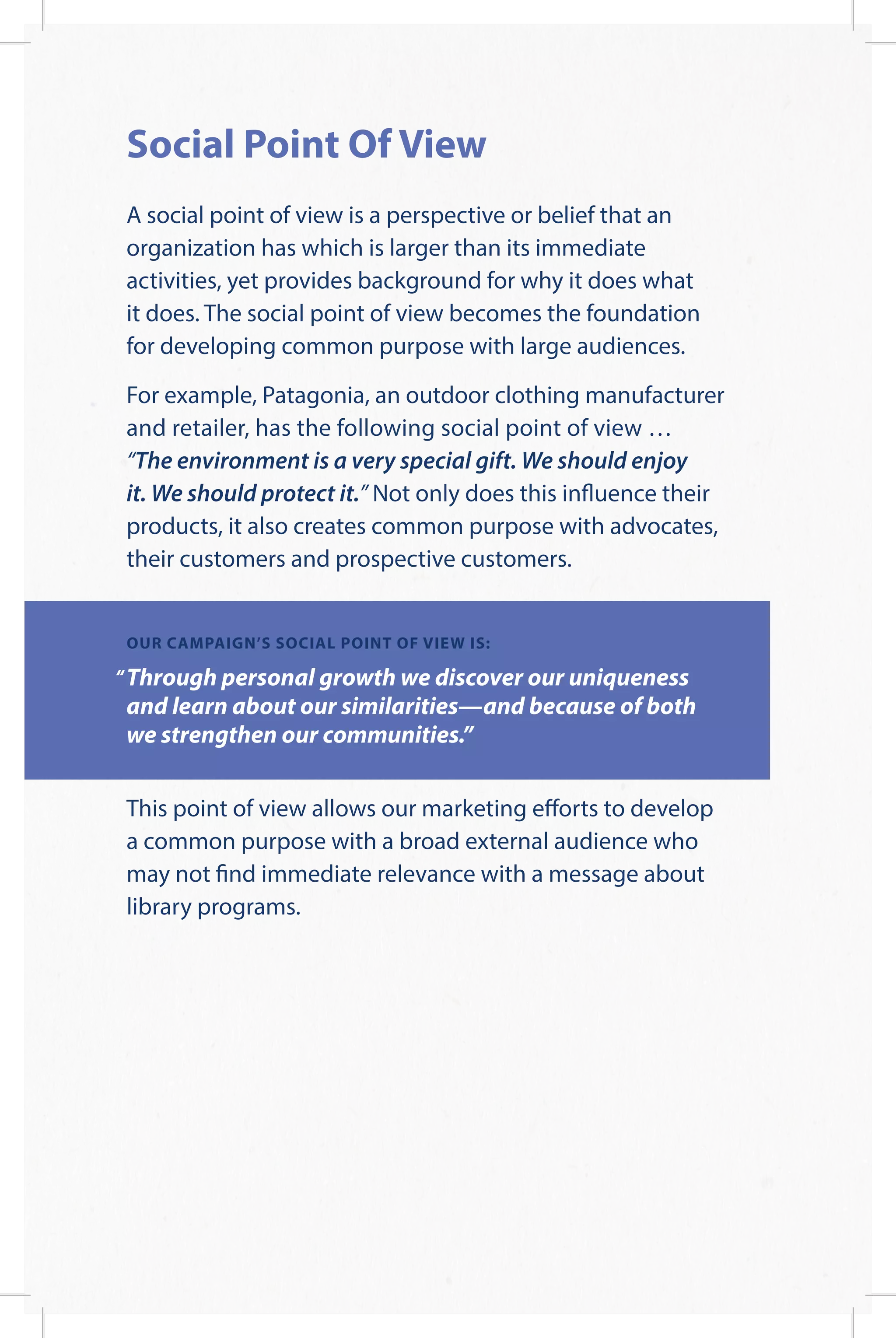 Social Point Of View
A social point of view is a perspective or belief that an
organization has which is larger than its immediate
activities, yet provides background for why it does what
it does. The social point of view becomes the foundation
for developing common purpose with large audiences.
For example, Patagonia, an outdoor clothing manufacturer
and retailer, has the following social point of view …
“The environment is a very special gift. We should enjoy
it. We should protect it.” Not only does this influence their
products, it also creates common purpose with advocates,
their customers and prospective customers.
OUR CAMPAIGN’S SOCIAL POINT OF VIEW IS:
Through personal growth we discover our uniqueness
and learn about our similarities—and because of both
we strengthen our communities.”
This point of view allows our marketing efforts to develop
a common purpose with a broad external audience who
may not find immediate relevance with a message about
library programs.
 
