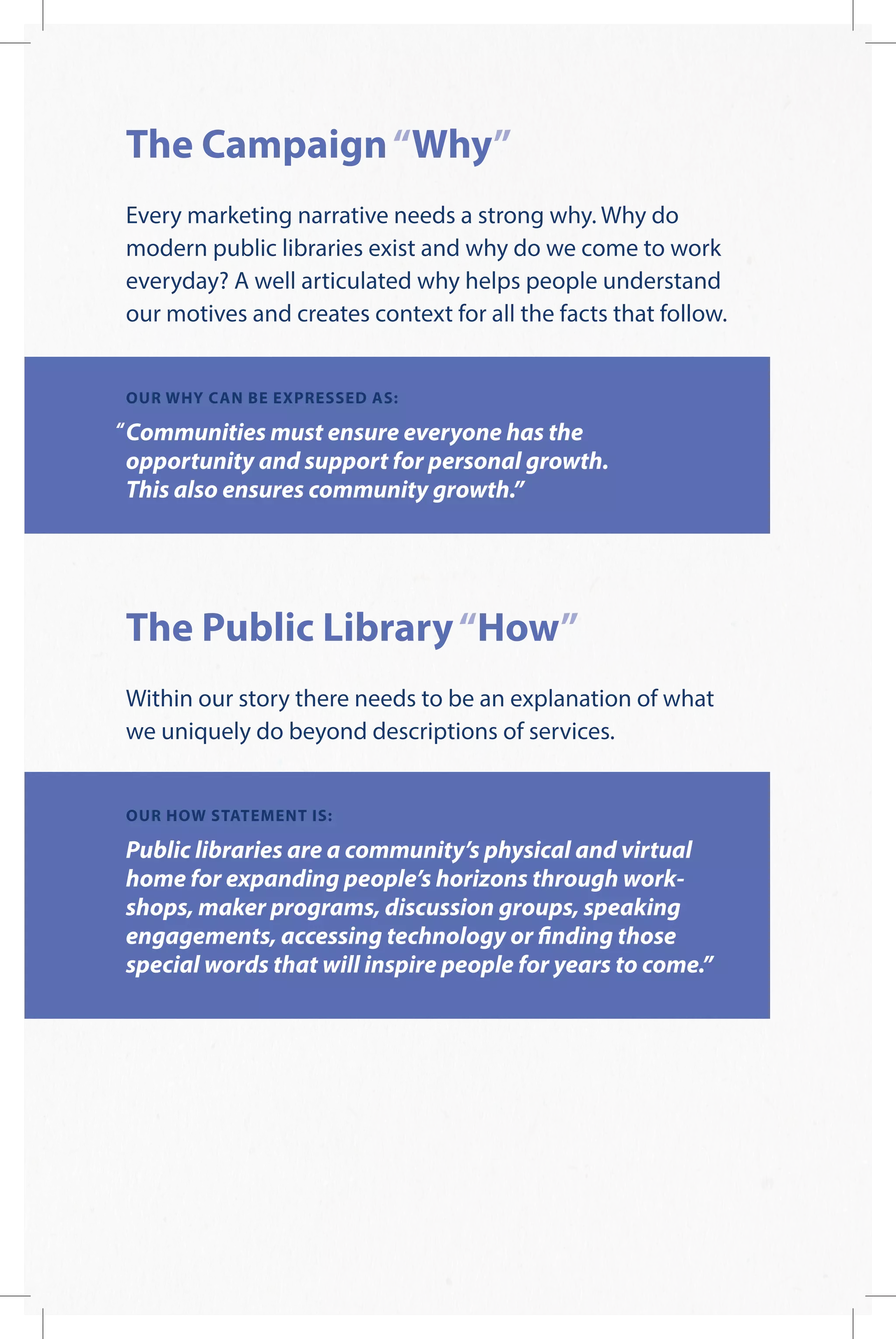 The Campaign“Why”
Every marketing narrative needs a strong why. Why do
modern public libraries exist and why do we come to work
everyday? A well articulated why helps people understand
our motives and creates context for all the facts that follow.
OUR WHY CAN BE EXPRESSED AS:
Communities must ensure everyone has the
opportunity and support for personal growth.
This also ensures community growth.”
The Public Library“How”
Within our story there needs to be an explanation of what
we uniquely do beyond descriptions of services.
OUR HOW STATEMENT IS:
Public libraries are a community’s physical and virtual
home for expanding people’s horizons through work-
shops, maker programs, discussion groups, speaking
engagements, accessing technology or finding those
special words that will inspire people for years to come.”
 