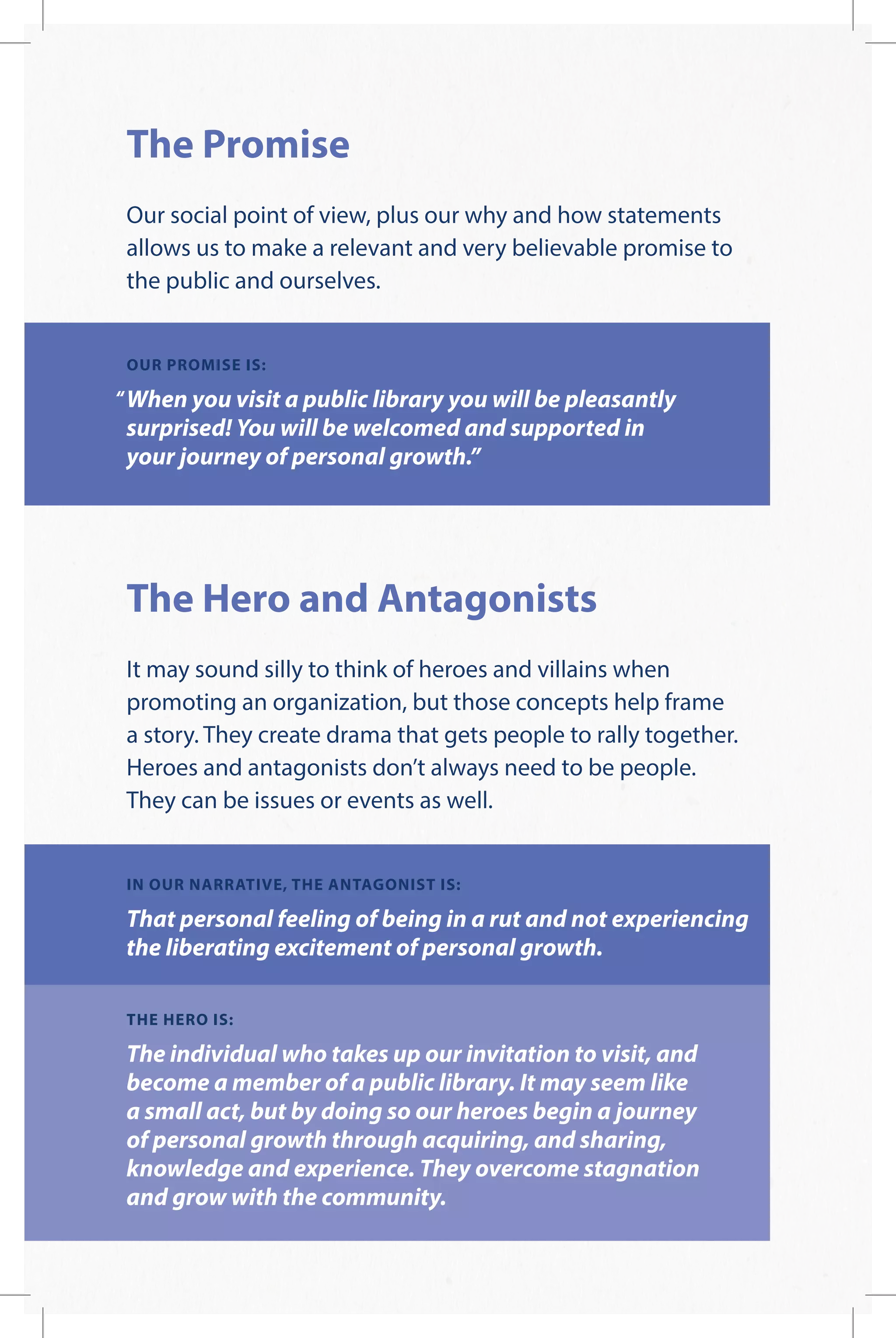 The Promise
Our social point of view, plus our why and how statements
allows us to make a relevant and very believable promise to
the public and ourselves.
OUR PROMISE IS:
When you visit a public library you will be pleasantly
surprised! You will be welcomed and supported in
your journey of personal growth.”
The Hero and Antagonists
It may sound silly to think of heroes and villains when
promoting an organization, but those concepts help frame
a story. They create drama that gets people to rally together.
Heroes and antagonists don’t always need to be people.
They can be issues or events as well.
IN OUR NARRATIVE, THE ANTAGONIST IS:
That personal feeling of being in a rut and not experiencing
the liberating excitement of personal growth.
THE HERO IS:
The individual who takes up our invitation to visit, and
become a member of a public library. It may seem like
a small act, but by doing so our heroes begin a journey
of personal growth through acquiring, and sharing,
knowledge and experience. They overcome stagnation
and grow with the community.
 