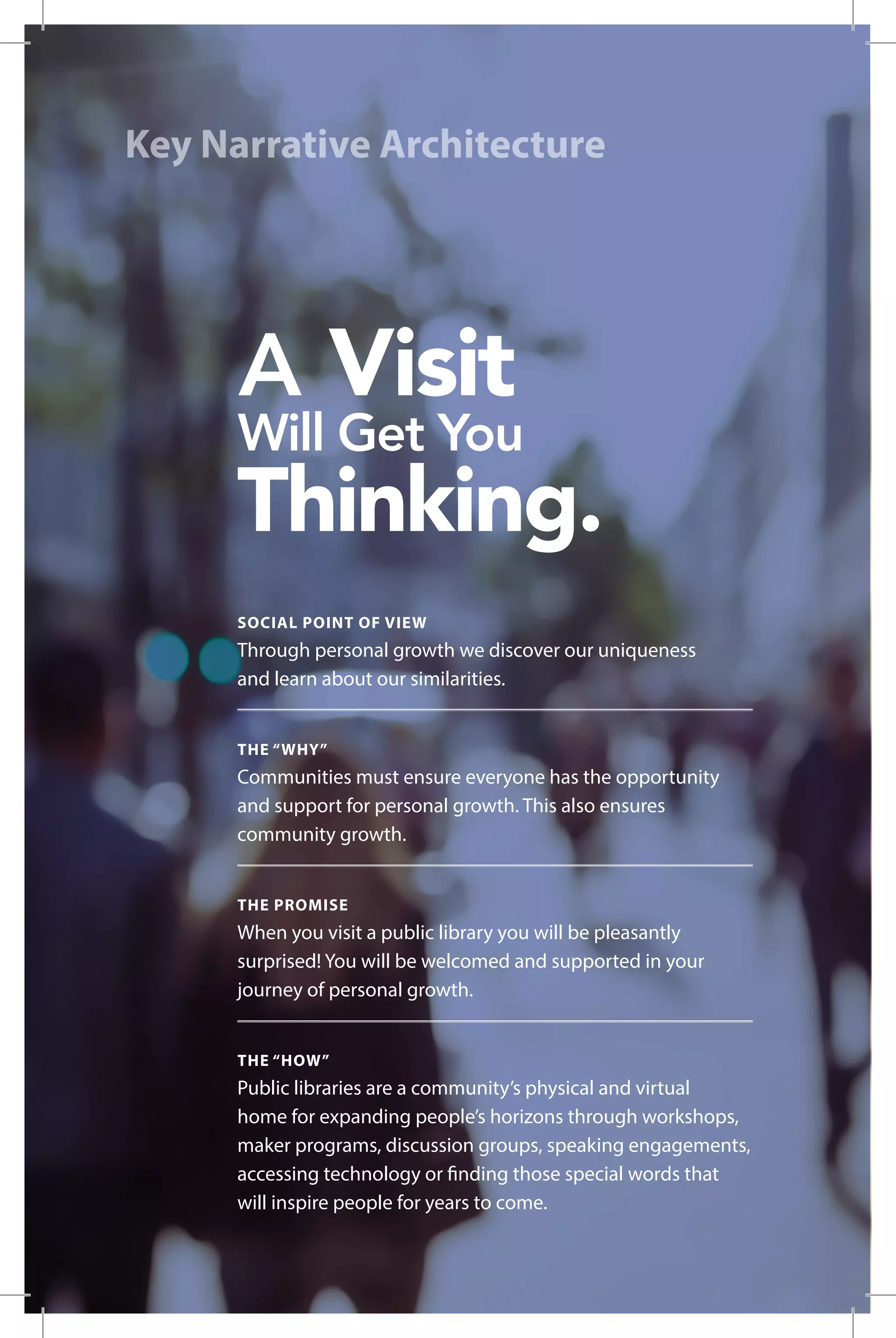 Key Narrative Architecture
SOCIAL POINT OF VIEW
Through personal growth we discover our uniqueness
and learn about our similarities.
THE “WHY”
Communities must ensure everyone has the opportunity
and support for personal growth. This also ensures
community growth.
THE PROMISE
When you visit a public library you will be pleasantly
surprised! You will be welcomed and supported in your
journey of personal growth.
THE “HOW”
Public libraries are a community’s physical and virtual
home for expanding people’s horizons through workshops,
maker programs, discussion groups, speaking engagements,
accessing technology or finding those special words that
will inspire people for years to come.
 